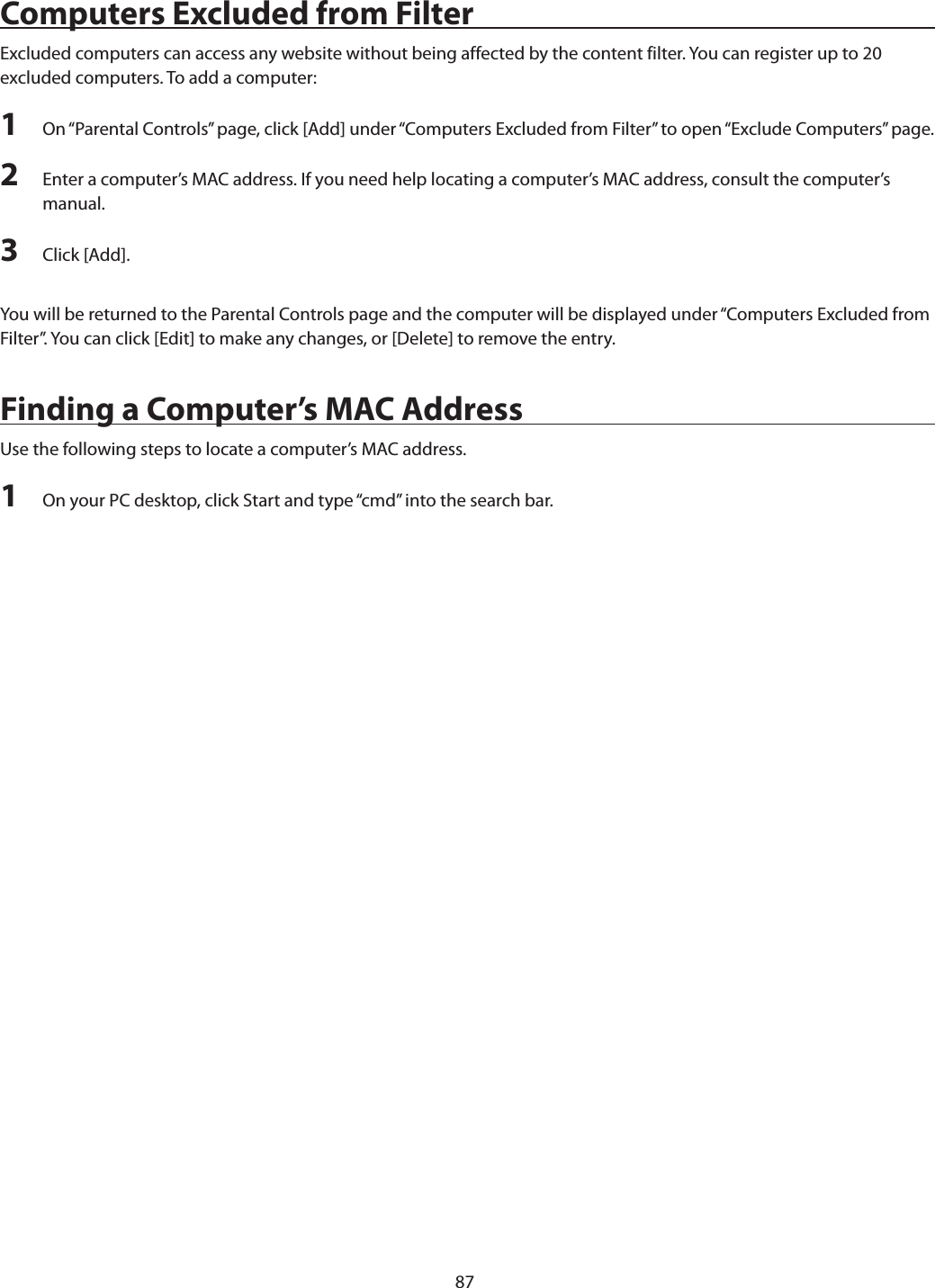 87Computers Excluded from FilterExcluded computers can access any website without being affected by the content filter. You can register up to 20 excluded computers. To add a computer:1  On “Parental Controls” page, click [Add] under “Computers Excluded from Filter” to open “Exclude Computers” page.2  Enter a computer’s MAC address. If you need help locating a computer’s MAC address, consult the computer’s manual.3  Click [Add].You will be returned to the Parental Controls page and the computer will be displayed under “Computers Excluded from Filter”. You can click [Edit] to make any changes, or [Delete] to remove the entry.Finding a Computer’s MAC AddressUse the following steps to locate a computer’s MAC address.1  On your PC desktop, click Start and type “cmd” into the search bar.