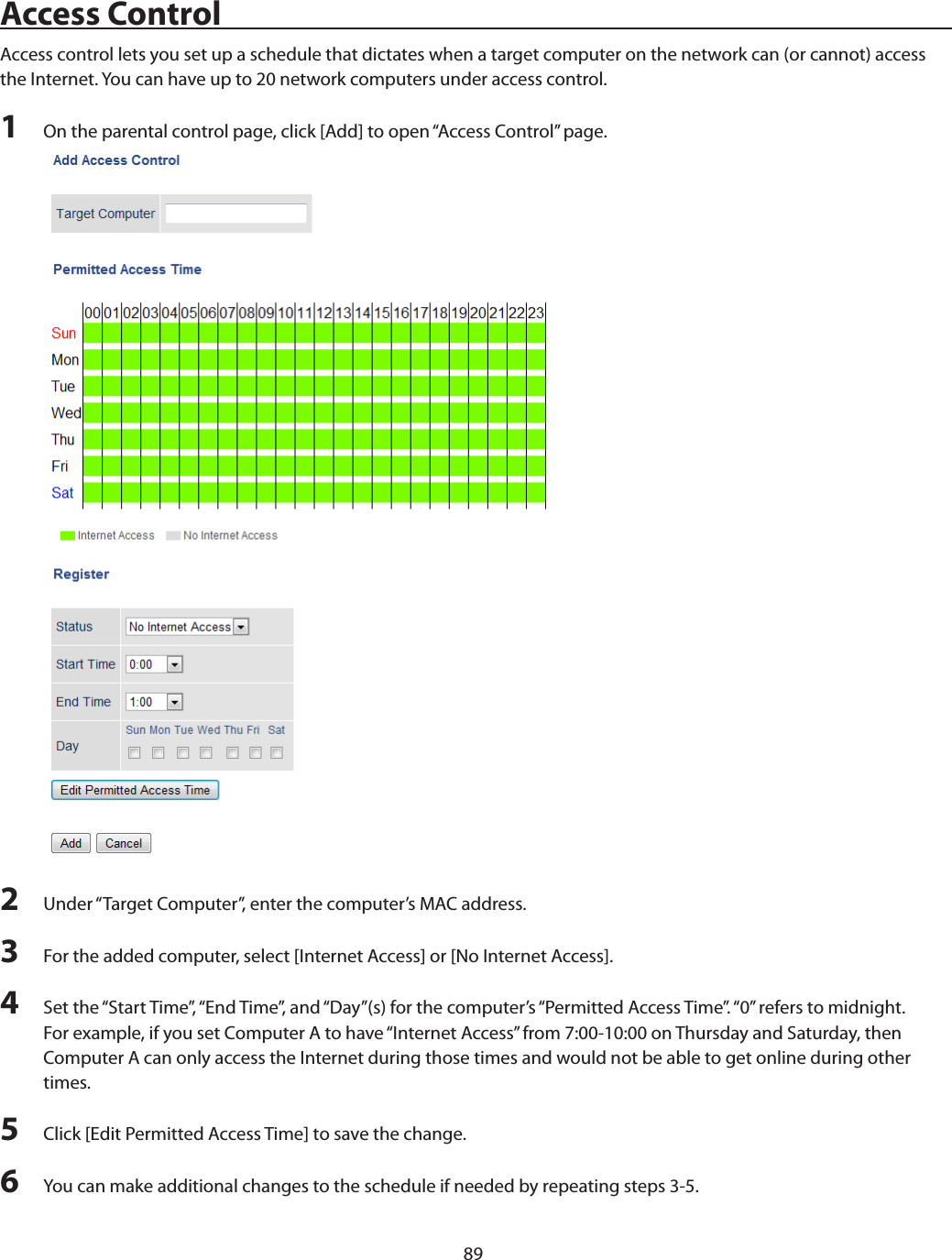 89Access ControlAccess control lets you set up a schedule that dictates when a target computer on the network can (or cannot) access the Internet. You can have up to 20 network computers under access control.1  On the parental control page, click [Add] to open “Access Control” page.2  Under “Target Computer”, enter the computer’s MAC address.3  For the added computer, select [Internet Access] or [No Internet Access].4  Set the “Start Time”, “End Time”, and “Day”(s) for the computer’s “Permitted Access Time”. “0” refers to midnight. For example, if you set Computer A to have “Internet Access” from 7:00-10:00 on Thursday and Saturday, then Computer A can only access the Internet during those times and would not be able to get online during other times.5  Click [Edit Permitted Access Time] to save the change.6  You can make additional changes to the schedule if needed by repeating steps 3-5.