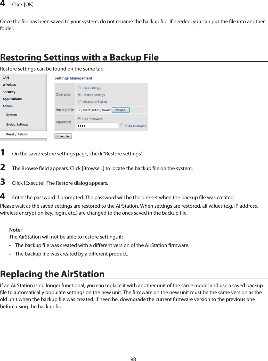 984  Click [OK].Once the file has been saved to your system, do not rename the backup file. If needed, you can put the file into another folder.Restoring Settings with a Backup FileRestore settings can be found on the same tab.1  On the save/restore settings page, check “Restore settings”.2  The Browse field appears. Click [Browse...] to locate the backup file on the system.3  Click [Execute]. The Restore dialog appears.4  Enter the password if prompted. The password will be the one set when the backup file was created.Please wait as the saved settings are restored to the AirStation. When settings are restored, all values (e.g. IP address, wireless encryption key, login, etc.) are changed to the ones saved in the backup file.Note:The AirStation will not be able to restore settings if:•  The backup file was created with a different version of the AirStation firmware.•  The backup file was created by a different product.Replacing the AirStationIf an AirStation is no longer functional, you can replace it with another unit of the same model and use a saved backup file to automatically populate settings on the new unit. The firmware on the new unit must be the same version as the old unit when the backup file was created. If need be, downgrade the current firmware version to the previous one before using the backup file.