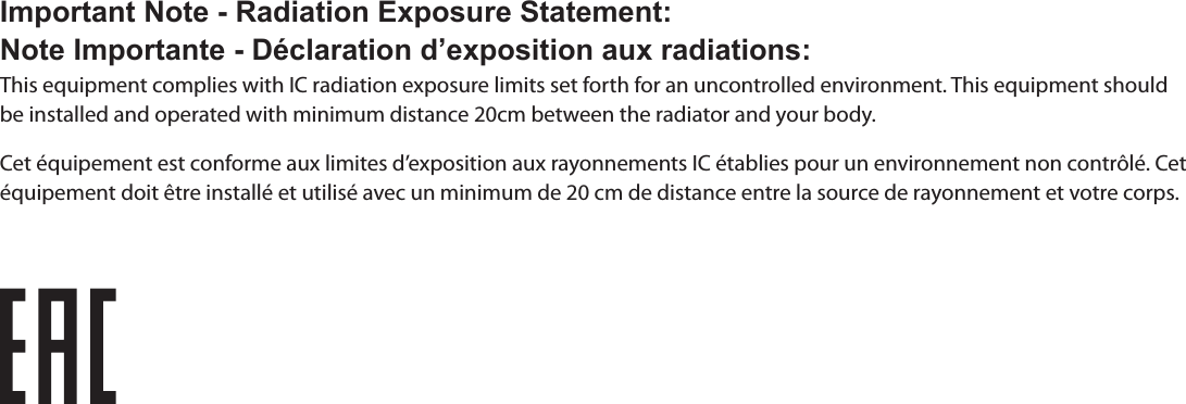 Important Note - Radiation Exposure Statement:Note Importante - Déclaration d’exposition aux radiations:This equipment complies with IC radiation exposure limits set forth for an uncontrolled environment. This equipment should be installed and operated with minimum distance 20cm between the radiator and your body.Cet équipement est conforme aux limites d’exposition aux rayonnements IC établies pour un environnement non contrôlé. Cet équipement doit être installé et utilisé avec un minimum de 20 cm de distance entre la source de rayonnement et votre corps.