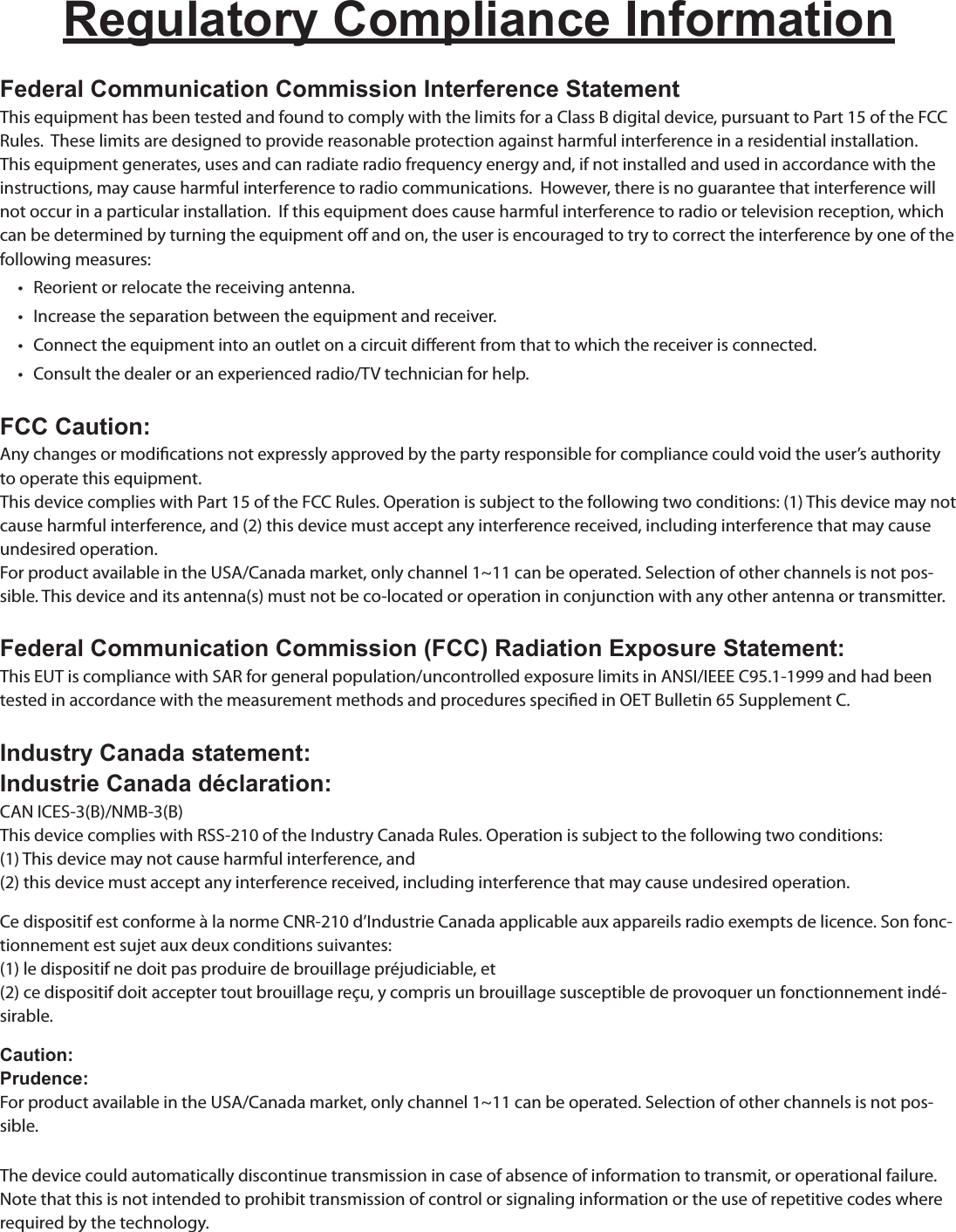 Regulatory Compliance InformationFederal Communication Commission Interference StatementThis equipment has been tested and found to comply with the limits for a Class B digital device, pursuant to Part 15 of the FCC Rules.  These limits are designed to provide reasonable protection against harmful interference in a residential installation. This equipment generates, uses and can radiate radio frequency energy and, if not installed and used in accordance with the instructions, may cause harmful interference to radio communications.  However, there is no guarantee that interference will not occur in a particular installation.  If this equipment does cause harmful interference to radio or television reception, which can be determined by turning the equipment o and on, the user is encouraged to try to correct the interference by one of the following measures:•   Reorient or relocate the receiving antenna.•   Increase the separation between the equipment and receiver.•   Connect the equipment into an outlet on a circuit dierent from that to which the receiver is connected.•   Consult the dealer or an experienced radio/TV technician for help.FCC Caution:Any changes or modications not expressly approved by the party responsible for compliance could void the user’s authority to operate this equipment.This device complies with Part 15 of the FCC Rules. Operation is subject to the following two conditions: (1) This device may not cause harmful interference, and (2) this device must accept any interference received, including interference that may cause undesired operation.For product available in the USA/Canada market, only channel 1~11 can be operated. Selection of other channels is not pos-sible. This device and its antenna(s) must not be co-located or operation in conjunction with any other antenna or transmitter. Federal Communication Commission (FCC) Radiation Exposure Statement:This EUT is compliance with SAR for general population/uncontrolled exposure limits in ANSI/IEEE C95.1-1999 and had been tested in accordance with the measurement methods and procedures specied in OET Bulletin 65 Supplement C.Industry Canada statement:Industrie Canada déclaration:CAN ICES-3(B)/NMB-3(B)This device complies with RSS-210 of the Industry Canada Rules. Operation is subject to the following two conditions:(1) This device may not cause harmful interference, and(2) this device must accept any interference received, including interference that may cause undesired operation.Ce dispositif est conforme à la norme CNR-210 d’Industrie Canada applicable aux appareils radio exempts de licence. Son fonc-tionnement est sujet aux deux conditions suivantes:(1) le dispositif ne doit pas produire de brouillage préjudiciable, et(2) ce dispositif doit accepter tout brouillage reçu, y compris un brouillage susceptible de provoquer un fonctionnement indé-sirable.Caution:Prudence:For product available in the USA/Canada market, only channel 1~11 can be operated. Selection of other channels is not pos-sible.The device could automatically discontinue transmission in case of absence of information to transmit, or operational failure. Note that this is not intended to prohibit transmission of control or signaling information or the use of repetitive codes where required by the technology.