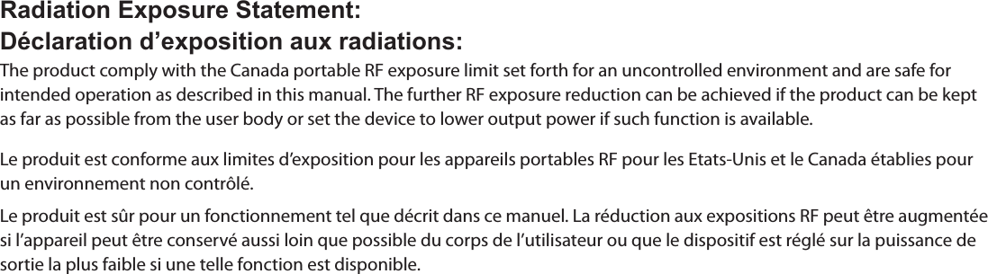 Radiation Exposure Statement:Déclaration d’exposition aux radiations:The product comply with the Canada portable RF exposure limit set forth for an uncontrolled environment and are safe for intended operation as described in this manual. The further RF exposure reduction can be achieved if the product can be kept as far as possible from the user body or set the device to lower output power if such function is available.Le produit est conforme aux limites d’exposition pour les appareils portables RF pour les Etats-Unis et le Canada établies pour un environnement non contrôlé.Le produit est sûr pour un fonctionnement tel que décrit dans ce manuel. La réduction aux expositions RF peut être augmentée si l’appareil peut être conservé aussi loin que possible du corps de l’utilisateur ou que le dispositif est réglé sur la puissance de sortie la plus faible si une telle fonction est disponible.