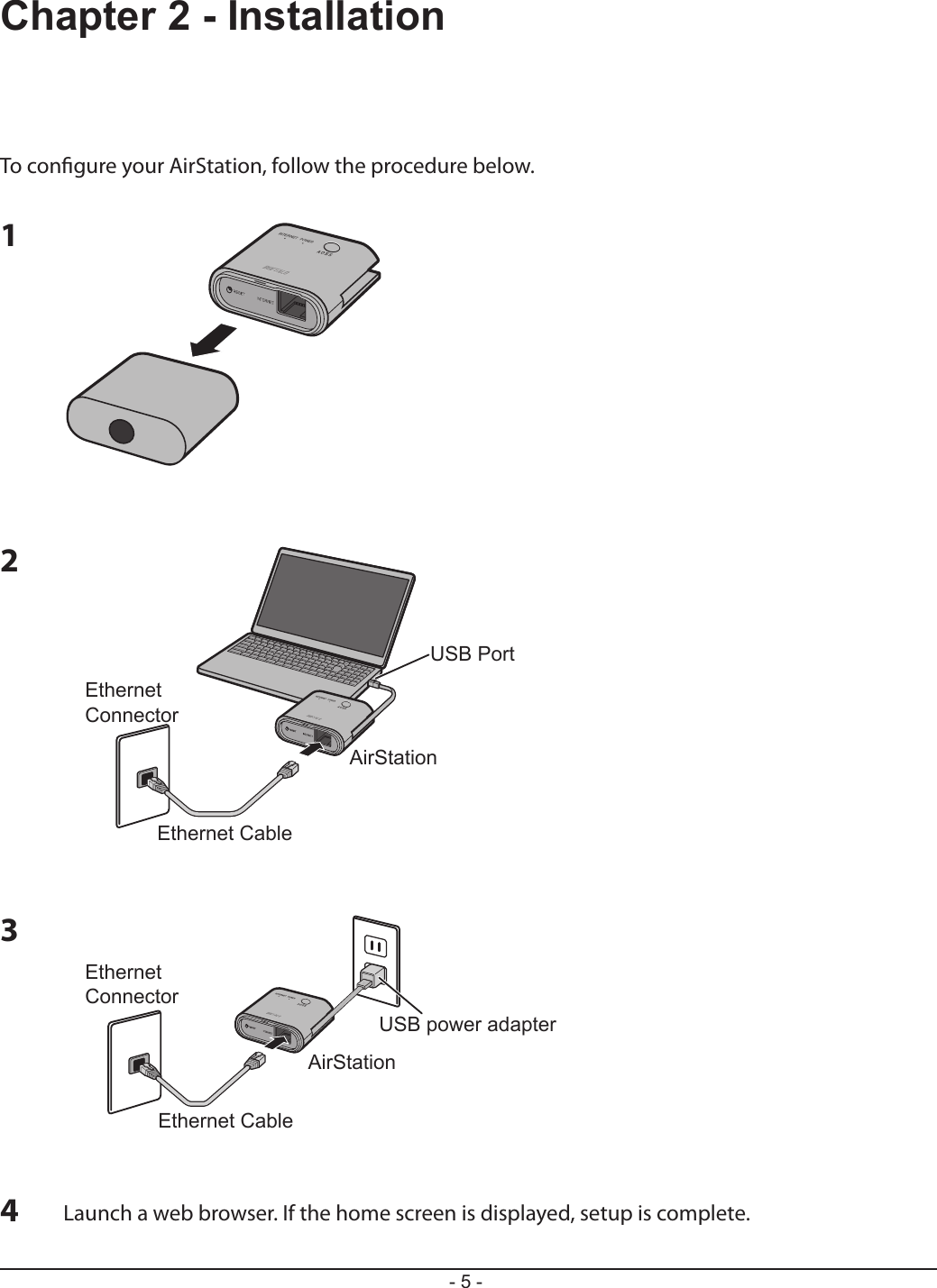 USB PortEthernet CableEthernet ConnectorAirStationUSB power adapterEthernet CableEthernet ConnectorAirStation- 5 -Chapter 2 - InstallationTo congure your AirStation, follow the procedure below.123Launch a web browser. If the home screen is displayed, setup is complete.4