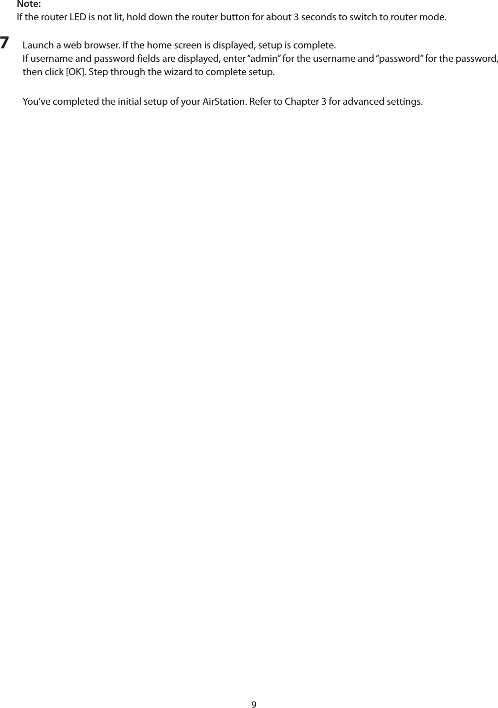 9Note:If the router LED is not lit, hold down the router button for about 3 seconds to switch to router mode.7  Launch a web browser. If the home screen is displayed, setup is complete.If username and password fields are displayed, enter “admin” for the username and “password” for the password, then click [OK]. Step through the wizard to complete setup.You’ve completed the initial setup of your AirStation. Refer to Chapter 3 for advanced settings.
