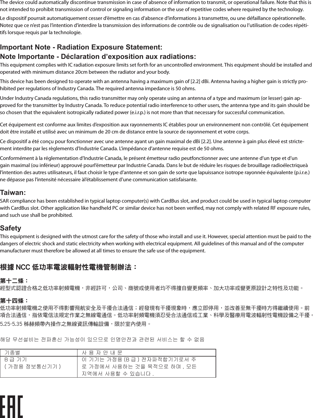 The device could automatically discontinue transmission in case of absence of information to transmit, or operational failure. Note that this is not intended to prohibit transmission of control or signaling information or the use of repetitive codes where required by the technology.Le dispositif pourrait automatiquement cesser d’émettre en cas d’absence d’informations à transmettre, ou une défaillance opérationnelle. Notez que ce n’est pas l’intention d’interdire la transmission des informations de contrôle ou de signalisation ou l’utilisation de codes répéti-tifs lorsque requis par la technologie.Important Note - Radiation Exposure Statement:Note Importante - Déclaration d’exposition aux radiations:This equipment complies with IC radiation exposure limits set forth for an uncontrolled environment. This equipment should be installed and operated with minimum distance 20cm between the radiator and your body.This device has been designed to operate with an antenna having a maximum gain of [2.2] dBi. Antenna having a higher gain is strictly pro-hibited per regulations of Industry Canada. The required antenna impedance is 50 ohms.Under Industry Canada regulations, this radio transmitter may only operate using an antenna of a type and maximum (or lesser) gain ap-proved for the transmitter by Industry Canada. To reduce potential radio interference to other users, the antenna type and its gain should be so chosen that the equivalent isotropically radiated power (e.i.r.p.) is not more than that necessary for successful communication.Cet équipement est conforme aux limites d’exposition aux rayonnements IC établies pour un environnement non contrôlé. Cet équipement doit être installé et utilisé avec un minimum de 20 cm de distance entre la source de rayonnement et votre corps.Ce dispositif a été conçu pour fonctionner avec une antenne ayant un gain maximal de dBi [2.2]. Une antenne à gain plus élevé est stricte-ment interdite par les règlements d’Industrie Canada. L’impédance d’antenne requise est de 50 ohms.Conformément à la réglementation d’Industrie Canada, le présent émetteur radio peutfonctionner avec une antenne d’un type et d’un gain maximal (ou inférieur) approuvé pourl’émetteur par Industrie Canada. Dans le but de réduire les risques de brouillage radioélectriqueà l’intention des autres utilisateurs, il faut choisir le type d’antenne et son gain de sorte que lapuissance isotrope rayonnée équivalente (p.i.r.e.) ne dépasse pas l’intensité nécessaire àl’établissement d’une communication satisfaisante.Taiwan:SAR compliance has been established in typical laptop computer(s) with CardBus slot, and product could be used in typical laptop computer with CardBus slot. Other application like handheld PC or similar device has not been veried, may not comply with related RF exposure rules, and such use shall be prohibited.SafetyThis equipment is designed with the utmost care for the safety of those who install and use it. However, special attention must be paid to the dangers of electric shock and static electricity when working with electrical equipment. All guidelines of this manual and of the computer manufacturer must therefore be allowed at all times to ensure the safe use of the equipment.根據 NCC 低功率電波輻射性電機管制辦法：第十二條：經型式認證合格之低功率射頻電機，非經許可，公司、商號或使用者均不得擅自變更頻率、加大功率或變更原設計之特性及功能。第十四條：低功率射頻電機之使用不得影響飛航安全及干擾合法通信；經發現有干擾現象時，應立即停用，並改善至無干擾時方得繼續使用。前項合法通信，指依電信法規定作業之無線電通信。低功率射頻電機須忍受合法通信或工業、科學及醫療用電波輻射性電機設備之干擾。5.25-5.35 秭赫頻帶內操作之無線資訊傳輸設備，限於室內使用。해당 무선설비는 전파혼신 가능성이 있으므로 인명안전과 관련된 서비스는 할 수 없음기종별 사 용 자 안 내 문B 급 기기( 가정용 정보통신기기 )이 기기는 가정용 (B 급 ) 전자파적합기기로서 주로 가정에서 사용하는 것을 목적으로 하며 , 모든지역에서 사용할 수 있습니다 .