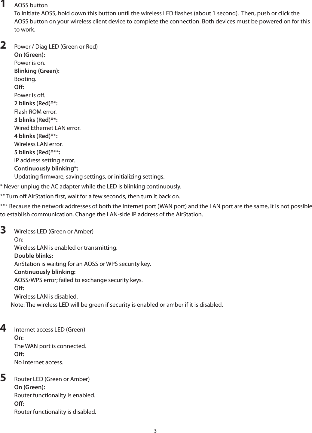 31  AOSS buttonTo initiate AOSS, hold down this button until the wireless LED flashes (about 1 second).  Then, push or click the AOSS button on your wireless client device to complete the connection. Both devices must be powered on for this to work.2  Power / Diag LED (Green or Red)On (Green):Power is on.Blinking (Green):Booting.Off:Power is off.2 blinks (Red)**:Flash ROM error.3 blinks (Red)**:Wired Ethernet LAN error.4 blinks (Red)**:Wireless LAN error.5 blinks (Red)***:IP address setting error.Continuously blinking*:Updating firmware, saving settings, or initializing settings.* Never unplug the AC adapter while the LED is blinking continuously.** Turn off AirStation first, wait for a few seconds, then turn it back on.*** Because the network addresses of both the Internet port (WAN port) and the LAN port are the same, it is not possible to establish communication. Change the LAN-side IP address of the AirStation.3  Wireless LED (Green or Amber)On: Wireless LAN is enabled or transmitting.Double blinks: AirStation is waiting for an AOSS or WPS security key.Continuously blinking: AOSS/WPS error; failed to exchange security keys.Off: Wireless LAN is disabled.Note: The wireless LED will be green if security is enabled or amber if it is disabled.4  Internet access LED (Green)On:The WAN port is connected.Off:No Internet access.5  Router LED (Green or Amber)On (Green):Router functionality is enabled.Off:Router functionality is disabled.