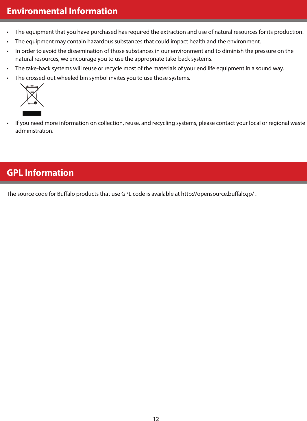 12  Environmental Information•    The equipment that you have purchased has required the extraction and use of natural resources for its production.•    The equipment may contain hazardous substances that could impact health and the environment.•    In order to avoid the dissemination of those substances in our environment and to diminish the pressure on the natural resources, we encourage you to use the appropriate take-back systems.•    The take-back systems will reuse or recycle most of the materials of your end life equipment in a sound way.•    The crossed-out wheeled bin symbol invites you to use those systems.  •    If you need more information on collection, reuse, and recycling systems, please contact your local or regional waste administration.      GPL Information  The source code for Buffalo products that use GPL code is available at http://opensource.buffalo.jp/ .     