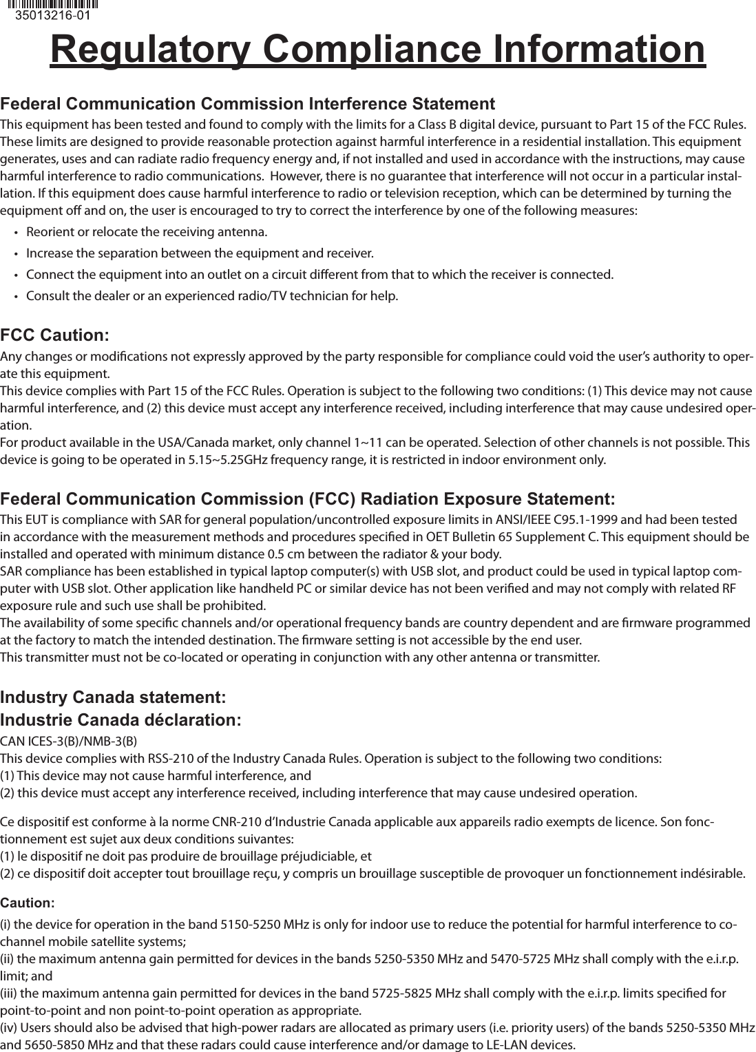 Regulatory Compliance InformationFederal Communication Commission Interference StatementThis equipment has been tested and found to comply with the limits for a Class B digital device, pursuant to Part 15 of the FCC Rules. These limits are designed to provide reasonable protection against harmful interference in a residential installation. This equipment generates, uses and can radiate radio frequency energy and, if not installed and used in accordance with the instructions, may cause harmful interference to radio communications.  However, there is no guarantee that interference will not occur in a particular instal-lation. If this equipment does cause harmful interference to radio or television reception, which can be determined by turning the equipment o and on, the user is encouraged to try to correct the interference by one of the following measures:•   Reorient or relocate the receiving antenna.•   Increase the separation between the equipment and receiver.•   Connect the equipment into an outlet on a circuit dierent from that to which the receiver is connected.•   Consult the dealer or an experienced radio/TV technician for help.FCC Caution:Any changes or modications not expressly approved by the party responsible for compliance could void the user’s authority to oper-ate this equipment.This device complies with Part 15 of the FCC Rules. Operation is subject to the following two conditions: (1) This device may not cause harmful interference, and (2) this device must accept any interference received, including interference that may cause undesired oper-ation.For product available in the USA/Canada market, only channel 1~11 can be operated. Selection of other channels is not possible. This device is going to be operated in 5.15~5.25GHz frequency range, it is restricted in indoor environment only.Federal Communication Commission (FCC) Radiation Exposure Statement:This EUT is compliance with SAR for general population/uncontrolled exposure limits in ANSI/IEEE C95.1-1999 and had been tested in accordance with the measurement methods and procedures specied in OET Bulletin 65 Supplement C. This equipment should be installed and operated with minimum distance 0.5 cm between the radiator &amp; your body.SAR compliance has been established in typical laptop computer(s) with USB slot, and product could be used in typical laptop com-puter with USB slot. Other application like handheld PC or similar device has not been veried and may not comply with related RF exposure rule and such use shall be prohibited.The availability of some specic channels and/or operational frequency bands are country dependent and are rmware programmed at the factory to match the intended destination. The rmware setting is not accessible by the end user.This transmitter must not be co-located or operating in conjunction with any other antenna or transmitter.Industry Canada statement:Industrie Canada déclaration:CAN ICES-3(B)/NMB-3(B)This device complies with RSS-210 of the Industry Canada Rules. Operation is subject to the following two conditions:(1) This device may not cause harmful interference, and(2) this device must accept any interference received, including interference that may cause undesired operation.Ce dispositif est conforme à la norme CNR-210 d’Industrie Canada applicable aux appareils radio exempts de licence. Son fonc-tionnement est sujet aux deux conditions suivantes:(1) le dispositif ne doit pas produire de brouillage préjudiciable, et(2) ce dispositif doit accepter tout brouillage reçu, y compris un brouillage susceptible de provoquer un fonctionnement indésirable.Caution:(i) the device for operation in the band 5150-5250 MHz is only for indoor use to reduce the potential for harmful interference to co-channel mobile satellite systems;(ii) the maximum antenna gain permitted for devices in the bands 5250-5350 MHz and 5470-5725 MHz shall comply with the e.i.r.p. limit; and(iii) the maximum antenna gain permitted for devices in the band 5725-5825 MHz shall comply with the e.i.r.p. limits specied for point-to-point and non point-to-point operation as appropriate.(iv) Users should also be advised that high-power radars are allocated as primary users (i.e. priority users) of the bands 5250-5350 MHz and 5650-5850 MHz and that these radars could cause interference and/or damage to LE-LAN devices.