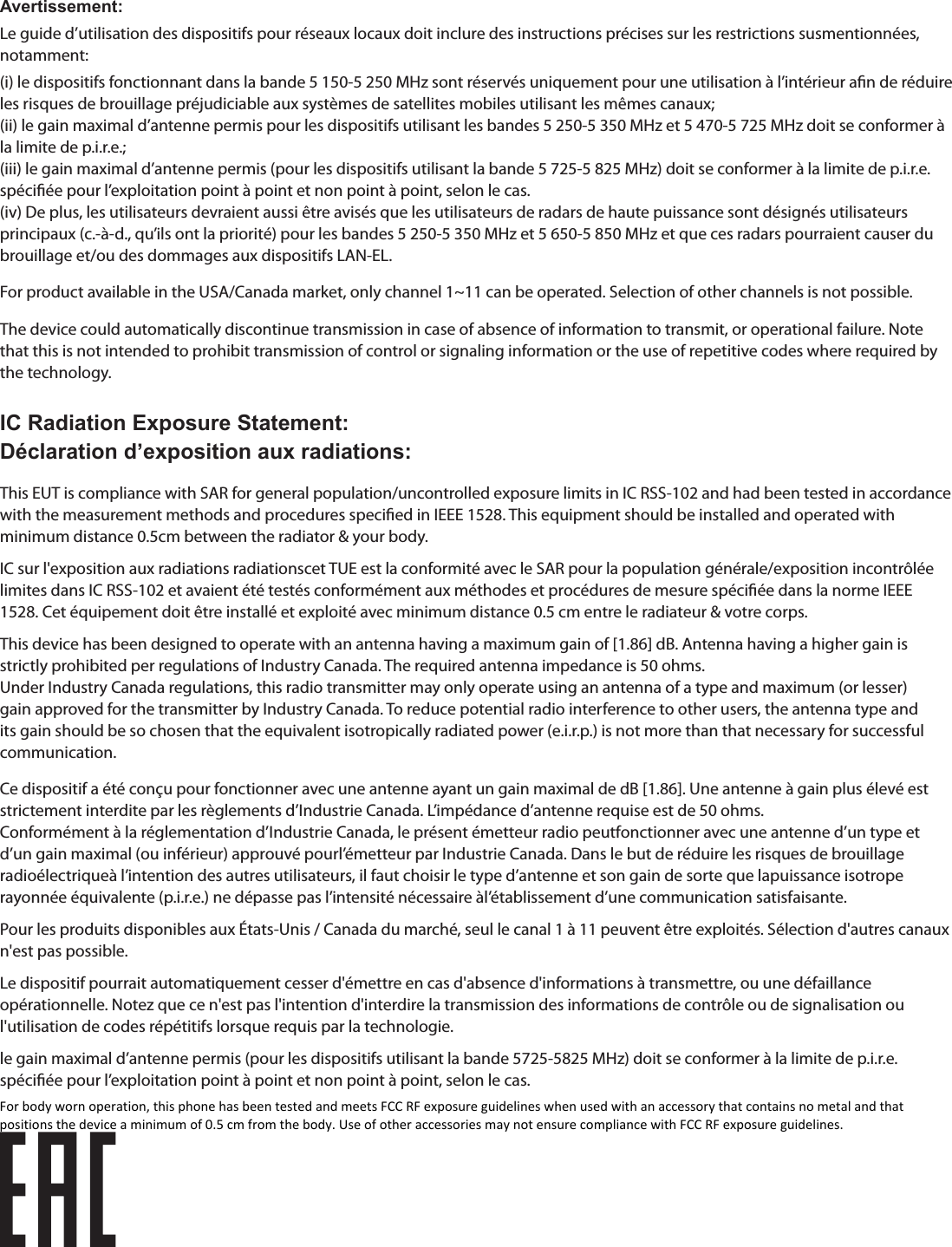 Avertissement:Le guide d’utilisation des dispositifs pour réseaux locaux doit inclure des instructions précises sur les restrictions susmentionnées, notamment:(i) le dispositifs fonctionnant dans la bande 5 150-5 250 MHz sont réservés uniquement pour une utilisation à l’intérieur an de réduire les risques de brouillage préjudiciable aux systèmes de satellites mobiles utilisant les mêmes canaux;(ii) le gain maximal d’antenne permis pour les dispositifs utilisant les bandes 5 250-5 350 MHz et 5 470-5 725 MHz doit se conformer à la limite de p.i.r.e.;(iii) le gain maximal d’antenne permis (pour les dispositifs utilisant la bande 5 725-5 825 MHz) doit se conformer à la limite de p.i.r.e. spéciée pour l’exploitation point à point et non point à point, selon le cas.(iv) De plus, les utilisateurs devraient aussi être avisés que les utilisateurs de radars de haute puissance sont désignés utilisateurs principaux (c.-à-d., qu’ils ont la priorité) pour les bandes 5 250-5 350 MHz et 5 650-5 850 MHz et que ces radars pourraient causer du brouillage et/ou des dommages aux dispositifs LAN-EL.For product available in the USA/Canada market, only channel 1~11 can be operated. Selection of other channels is not possible.The device could automatically discontinue transmission in case of absence of information to transmit, or operational failure. Note that this is not intended to prohibit transmission of control or signaling information or the use of repetitive codes where required by the technology.IC Radiation Exposure Statement:Déclaration d’exposition aux radiations:This EUT is compliance with SAR for general population/uncontrolled exposure limits in IC RSS-102 and had been tested in accordance with the measurement methods and procedures specied in IEEE 1528. This equipment should be installed and operated with minimum distance 0.5cm between the radiator &amp; your body.IC sur l&apos;exposition aux radiations radiationscet TUE est la conformité avec le SAR pour la population générale/exposition incontrôlée limites dans IC RSS-102 et avaient été testés conformément aux méthodes et procédures de mesure spéciée dans la norme IEEE 1528. Cet équipement doit être installé et exploité avec minimum distance 0.5 cm entre le radiateur &amp; votre corps.This device has been designed to operate with an antenna having a maximum gain of [1.86] dB. Antenna having a higher gain is strictly prohibited per regulations of Industry Canada. The required antenna impedance is 50 ohms.Under Industry Canada regulations, this radio transmitter may only operate using an antenna of a type and maximum (or lesser) gain approved for the transmitter by Industry Canada. To reduce potential radio interference to other users, the antenna type and its gain should be so chosen that the equivalent isotropically radiated power (e.i.r.p.) is not more than that necessary for successful communication.Ce dispositif a été conçu pour fonctionner avec une antenne ayant un gain maximal de dB [1.86]. Une antenne à gain plus élevé est strictement interdite par les règlements d’Industrie Canada. L’impédance d’antenne requise est de 50 ohms.Conformément à la réglementation d’Industrie Canada, le présent émetteur radio peutfonctionner avec une antenne d’un type et d’un gain maximal (ou inférieur) approuvé pourl’émetteur par Industrie Canada. Dans le but de réduire les risques de brouillage radioélectriqueà l’intention des autres utilisateurs, il faut choisir le type d’antenne et son gain de sorte que lapuissance isotrope rayonnée équivalente (p.i.r.e.) ne dépasse pas l’intensité nécessaire àl’établissement d’une communication satisfaisante.Pour les produits disponibles aux États-Unis / Canada du marché, seul le canal 1 à 11 peuvent être exploités. Sélection d&apos;autres canaux n&apos;est pas possible.Le dispositif pourrait automatiquement cesser d&apos;émettre en cas d&apos;absence d&apos;informations à transmettre, ou une défaillance opérationnelle. Notez que ce n&apos;est pas l&apos;intention d&apos;interdire la transmission des informations de contrôle ou de signalisation ou l&apos;utilisation de codes répétitifs lorsque requis par la technologie.le gain maximal d’antenne permis (pour les dispositifs utilisant la bande 5725-5825 MHz) doit se conformer à la limite de p.i.r.e. spéciée pour l’exploitation point à point et non point à point, selon le cas.For body worn operation, this phone has been tested and meets FCC RF exposure guidelines when used with an accessory that contains no metal and that positions the device a minimum of 0.5 cm from the body. Use of other accessories may not ensure compliance with FCC RF exposure guidelines.