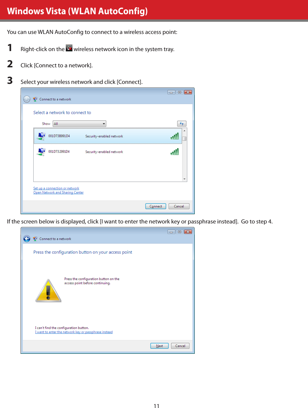 11Windows Vista (WLAN AutoConfig)You can use WLAN AutoConfig to connect to a wireless access point:1  Right-click on the   wireless network icon in the system tray.2  Click [Connect to a network].3  Select your wireless network and click [Connect].If the screen below is displayed, click [I want to enter the network key or passphrase instead].  Go to step 4.