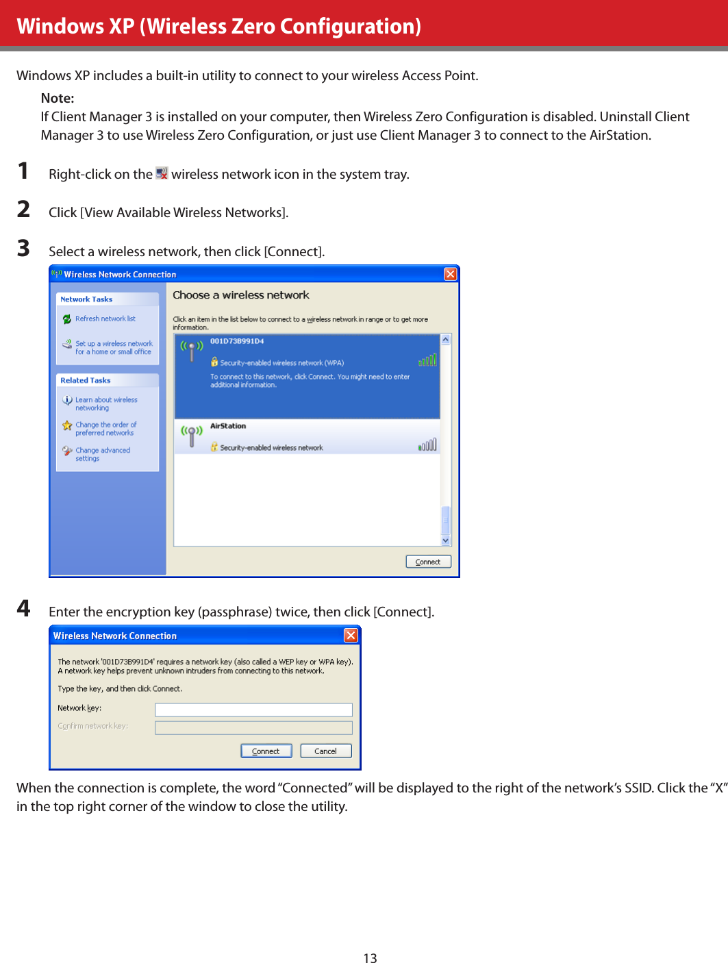 13Windows XP (Wireless Zero Configuration)Windows XP includes a built-in utility to connect to your wireless Access Point.Note:If Client Manager 3 is installed on your computer, then Wireless Zero Configuration is disabled. Uninstall Client Manager 3 to use Wireless Zero Configuration, or just use Client Manager 3 to connect to the AirStation.1  Right-click on the   wireless network icon in the system tray.2  Click [View Available Wireless Networks].3  Select a wireless network, then click [Connect].4  Enter the encryption key (passphrase) twice, then click [Connect].When the connection is complete, the word “Connected” will be displayed to the right of the network’s SSID. Click the “X” in the top right corner of the window to close the utility.