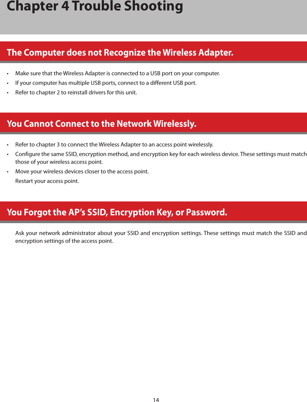 14Chapter 4 Trouble ShootingThe Computer does not Recognize the Wireless Adapter.•  Make sure that the Wireless Adapter is connected to a USB port on your computer.•  If your computer has multiple USB ports, connect to a different USB port.•  Refer to chapter 2 to reinstall drivers for this unit.You Cannot Connect to the Network Wirelessly.•  Refer to chapter 3 to connect the Wireless Adapter to an access point wirelessly.•  Configure the same SSID, encryption method, and encryption key for each wireless device. These settings must match those of your wireless access point.•  Move your wireless devices closer to the access point.Restart your access point.You Forgot the AP’s SSID, Encryption Key, or Password.Ask your network administrator about your SSID and encryption settings. These settings must match the SSID and encryption settings of the access point.