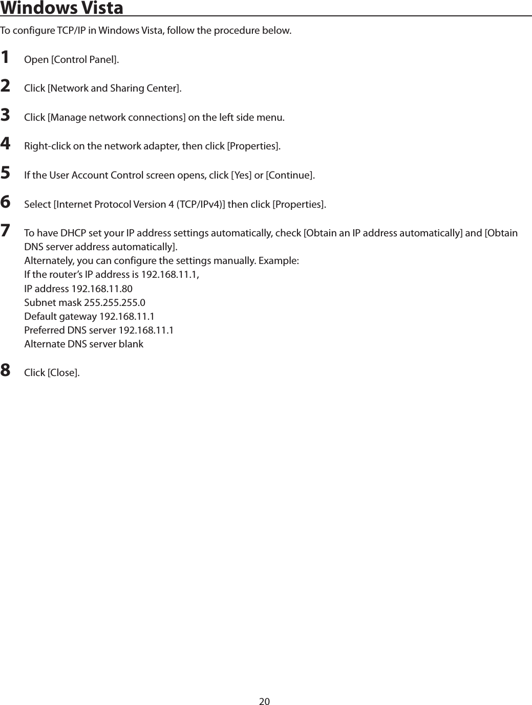 20Windows VistaTo configure TCP/IP in Windows Vista, follow the procedure below.1  Open [Control Panel].2  Click [Network and Sharing Center].3  Click [Manage network connections] on the left side menu.4  Right-click on the network adapter, then click [Properties].5  If the User Account Control screen opens, click [Yes] or [Continue].6  Select [Internet Protocol Version 4 (TCP/IPv4)] then click [Properties].7  To have DHCP set your IP address settings automatically, check [Obtain an IP address automatically] and [Obtain DNS server address automatically].Alternately, you can configure the settings manually. Example:If the router’s IP address is 192.168.11.1,IP address 192.168.11.80Subnet mask 255.255.255.0Default gateway 192.168.11.1Preferred DNS server 192.168.11.1Alternate DNS server blank8  Click [Close].