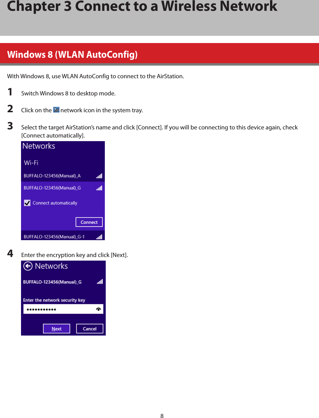 8Chapter 3 Connect to a Wireless NetworkWindows 8 (WLAN AutoConfig)With Windows 8, use WLAN AutoConfig to connect to the AirStation.1  Switch Windows 8 to desktop mode.2  Click on the   network icon in the system tray.3  Select the target AirStation’s name and click [Connect]. If you will be connecting to this device again, check [Connect automatically].4  Enter the encryption key and click [Next]. 