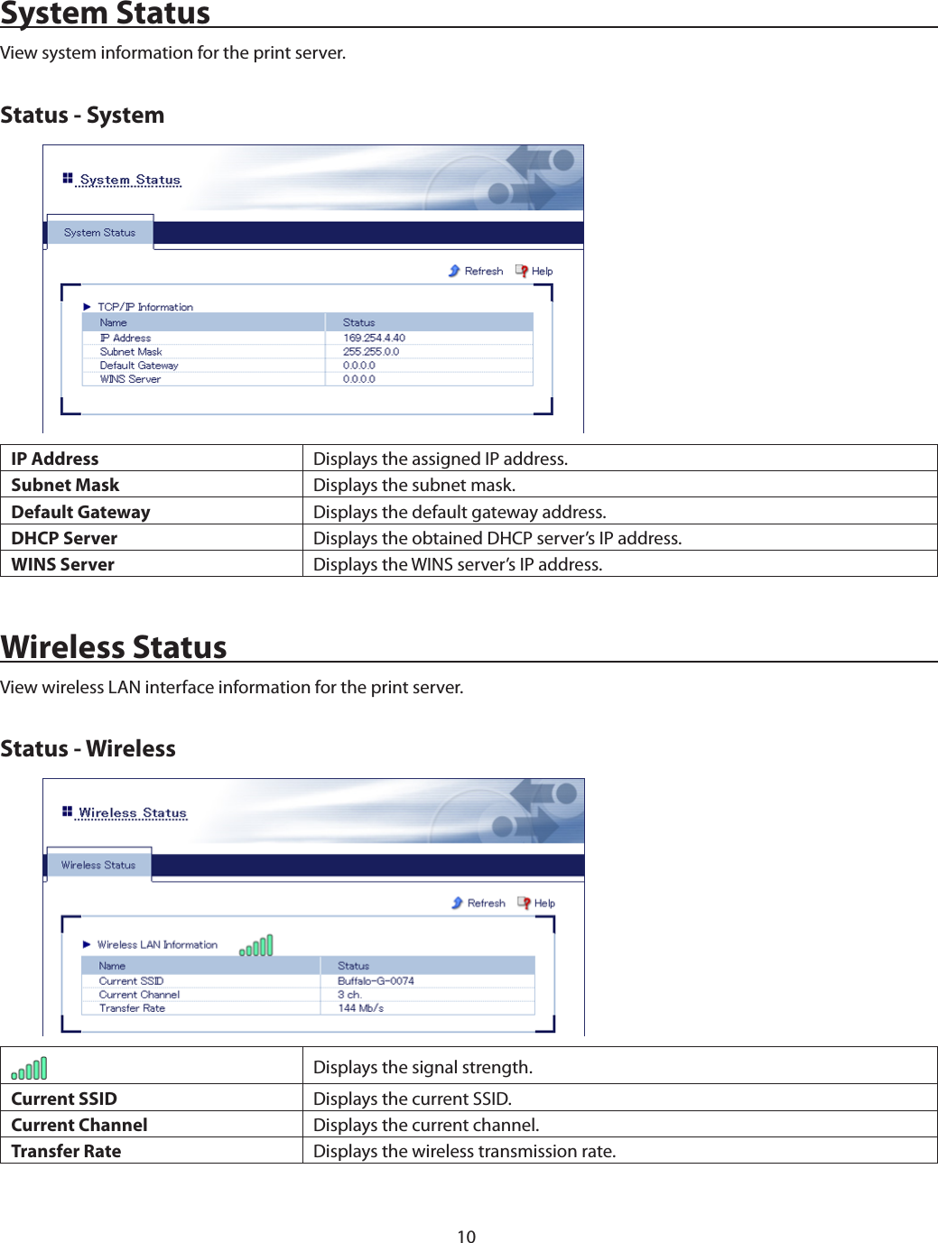 10System StatusView system information for the print server.Status - SystemIP Address Displays the assigned IP address.Subnet Mask Displays the subnet mask.Default Gateway Displays the default gateway address.DHCP Server Displays the obtained DHCP server’s IP address.WINS Server Displays the WINS server’s IP address.Wireless StatusView wireless LAN interface information for the print server.Status - WirelessDisplays the signal strength.Current SSID Displays the current SSID.Current Channel Displays the current channel.Transfer Rate Displays the wireless transmission rate.