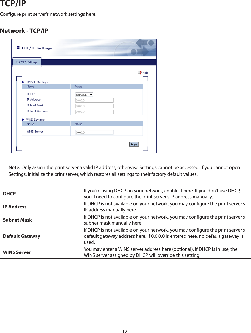 12TCP/IPConfigure print server’s network settings here.Network - TCP/IPNote: Only assign the print server a valid IP address, otherwise Settings cannot be accessed. If you cannot open Settings, initialize the print server, which restores all settings to their factory default values.DHCP If you’re using DHCP on your network, enable it here. If you don’t use DHCP, you’ll need to configure the print server’s IP address manually.IP Address If DHCP is not available on your network, you may configure the print server’s IP address manually here.Subnet Mask If DHCP is not available on your network, you may configure the print server’s subnet mask manually here.Default GatewayIf DHCP is not available on your network, you may configure the print server’s default gateway address here. If 0.0.0.0 is entered here, no default gateway is used.WINS Server You may enter a WINS server address here (optional). If DHCP is in use, the WINS server assigned by DHCP will override this setting.