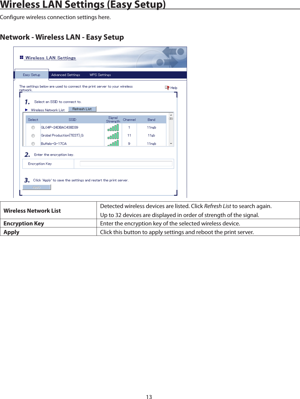 13Wireless LAN Settings (Easy Setup)Configure wireless connection settings here.Network - Wireless LAN - Easy SetupWireless Network List Detected wireless devices are listed. Click Refresh List to search again.Up to 32 devices are displayed in order of strength of the signal.Encryption Key Enter the encryption key of the selected wireless device.Apply Click this button to apply settings and reboot the print server.