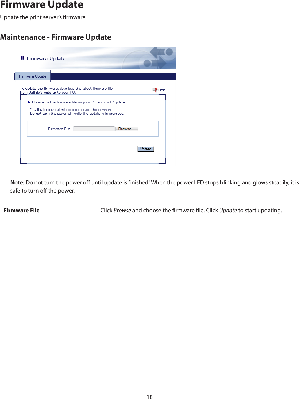18Firmware UpdateUpdate the print server’s firmware.Maintenance - Firmware UpdateNote: Do not turn the power off until update is finished! When the power LED stops blinking and glows steadily, it is safe to turn off the power.Firmware File Click Browse and choose the firmware file. Click Update to start updating.
