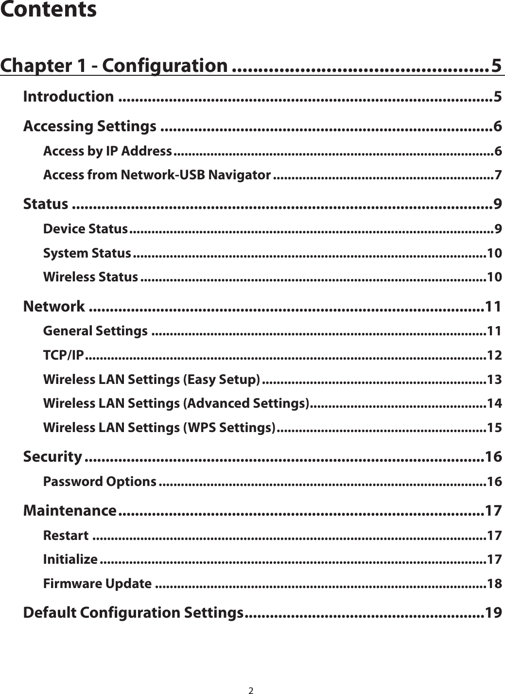 2ContentsChapter 1 - Configuration .................................................5Introduction .........................................................................................5Accessing Settings ...............................................................................6Access by IP Address .......................................................................................6Access from Network-USB Navigator ............................................................7Status ....................................................................................................9Device Status ...................................................................................................9System Status ................................................................................................10Wireless Status ..............................................................................................10Network ..............................................................................................11General Settings ...........................................................................................11TCP/IP .............................................................................................................12Wireless LAN Settings (Easy Setup) .............................................................13Wireless LAN Settings (Advanced Settings) ................................................14Wireless LAN Settings (WPS Settings) .........................................................15Security ...............................................................................................16Password Options .........................................................................................16Maintenance .......................................................................................17Restart ...........................................................................................................17Initialize .........................................................................................................17Firmware Update ..........................................................................................18Default Configuration Settings .........................................................19