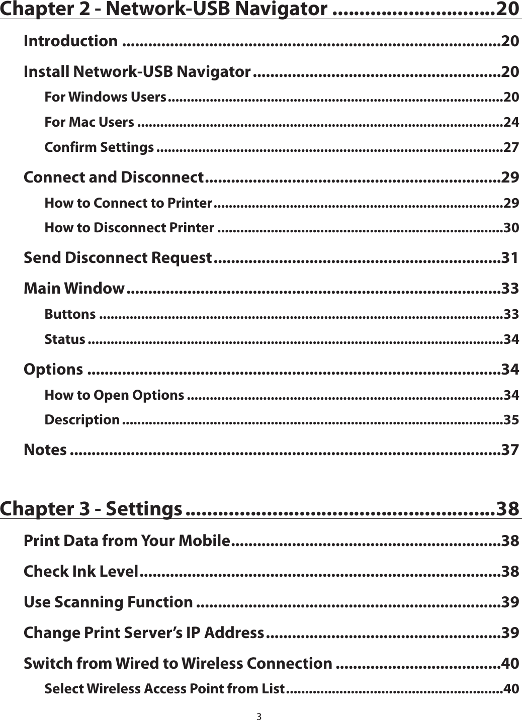 3Chapter 2 - Network-USB Navigator ..............................20Introduction .......................................................................................20Install Network-USB Navigator .........................................................20For Windows Users ........................................................................................20For Mac Users ................................................................................................24Confirm Settings ...........................................................................................27Connect and Disconnect ....................................................................29How to Connect to Printer ............................................................................29How to Disconnect Printer ...........................................................................30Send Disconnect Request ..................................................................31Main Window ......................................................................................33Buttons ..........................................................................................................33Status .............................................................................................................34Options ...............................................................................................34How to Open Options ...................................................................................34Description ....................................................................................................35Notes ...................................................................................................37Chapter 3 - Settings .........................................................38Print Data from Your Mobile ..............................................................38Check Ink Level ...................................................................................38Use Scanning Function ......................................................................39Change Print Server’s IP Address ......................................................39Switch from Wired to Wireless Connection ......................................40Select Wireless Access Point from List .........................................................40