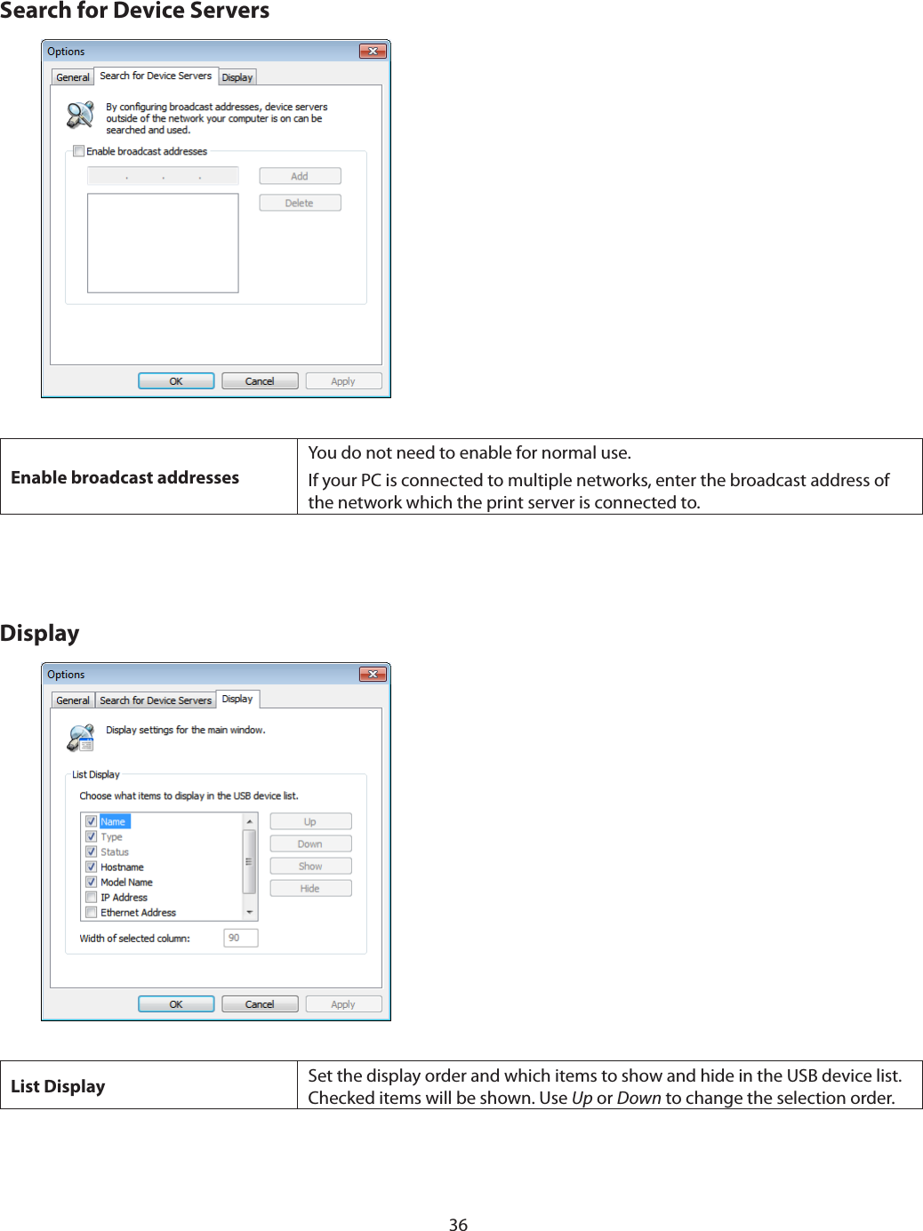 36Search for Device ServersEnable broadcast addressesYou do not need to enable for normal use.If your PC is connected to multiple networks, enter the broadcast address of the network which the print server is connected to.DisplayList Display Set the display order and which items to show and hide in the USB device list. Checked items will be shown. Use Up or Down to change the selection order.