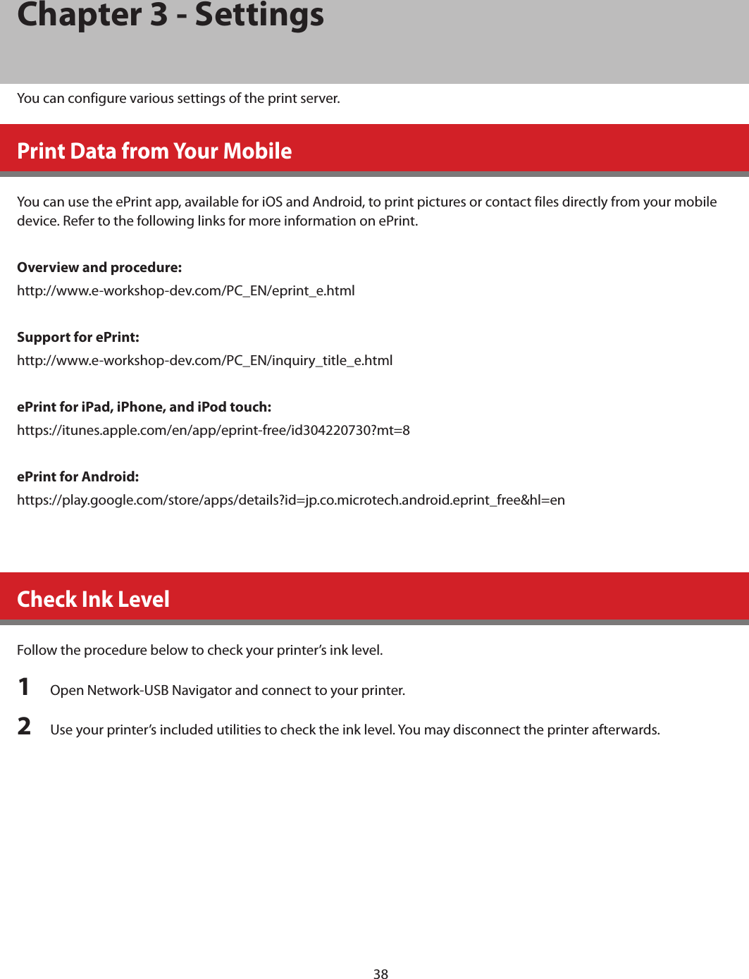 38Chapter 3 - SettingsYou can configure various settings of the print server.Print Data from Your MobileYou can use the ePrint app, available for iOS and Android, to print pictures or contact files directly from your mobile device. Refer to the following links for more information on ePrint.Overview and procedure:http://www.e-workshop-dev.com/PC_EN/eprint_e.htmlSupport for ePrint:http://www.e-workshop-dev.com/PC_EN/inquiry_title_e.htmlePrint for iPad, iPhone, and iPod touch:https://itunes.apple.com/en/app/eprint-free/id304220730?mt=8ePrint for Android:https://play.google.com/store/apps/details?id=jp.co.microtech.android.eprint_free&amp;hl=enCheck Ink LevelFollow the procedure below to check your printer’s ink level.1  Open Network-USB Navigator and connect to your printer.2  Use your printer’s included utilities to check the ink level. You may disconnect the printer afterwards.