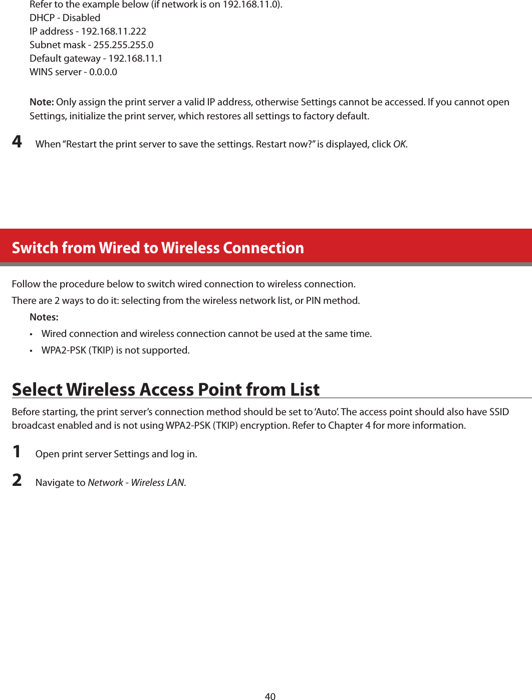 40Refer to the example below (if network is on 192.168.11.0).DHCP - DisabledIP address - 192.168.11.222Subnet mask - 255.255.255.0Default gateway - 192.168.11.1WINS server - 0.0.0.0Note: Only assign the print server a valid IP address, otherwise Settings cannot be accessed. If you cannot open Settings, initialize the print server, which restores all settings to factory default.4  When “Restart the print server to save the settings. Restart now?” is displayed, click OK.Switch from Wired to Wireless ConnectionFollow the procedure below to switch wired connection to wireless connection.There are 2 ways to do it: selecting from the wireless network list, or PIN method.Notes:•  Wired connection and wireless connection cannot be used at the same time.•  WPA2-PSK (TKIP) is not supported.Select Wireless Access Point from ListBefore starting, the print server’s connection method should be set to ‘Auto’. The access point should also have SSID broadcast enabled and is not using WPA2-PSK (TKIP) encryption. Refer to Chapter 4 for more information.1  Open print server Settings and log in.2  Navigate to Network - Wireless LAN.