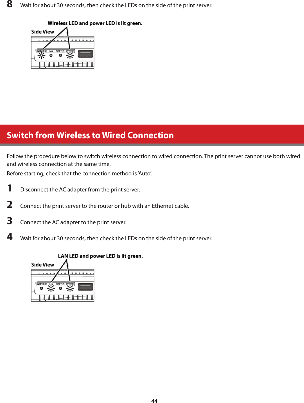 448  Wait for about 30 seconds, then check the LEDs on the side of the print server.Switch from Wireless to Wired ConnectionFollow the procedure below to switch wireless connection to wired connection. The print server cannot use both wired and wireless connection at the same time.Before starting, check that the connection method is ‘Auto’.1  Disconnect the AC adapter from the print server.2  Connect the print server to the router or hub with an Ethernet cable.3  Connect the AC adapter to the print server.4  Wait for about 30 seconds, then check the LEDs on the side of the print server.