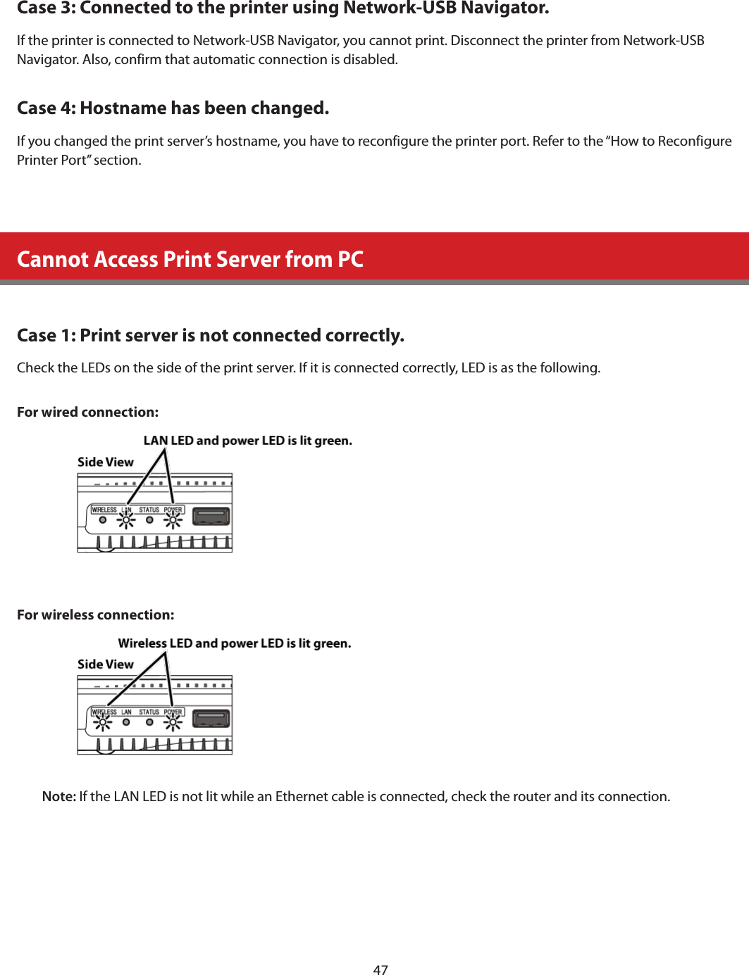 47Case 3: Connected to the printer using Network-USB Navigator.If the printer is connected to Network-USB Navigator, you cannot print. Disconnect the printer from Network-USB Navigator. Also, confirm that automatic connection is disabled.Case 4: Hostname has been changed.If you changed the print server’s hostname, you have to reconfigure the printer port. Refer to the “How to Reconfigure Printer Port” section.Cannot Access Print Server from PCCase 1: Print server is not connected correctly.Check the LEDs on the side of the print server. If it is connected correctly, LED is as the following.For wired connection:For wireless connection:Note: If the LAN LED is not lit while an Ethernet cable is connected, check the router and its connection.