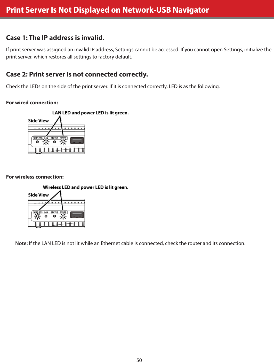 50Print Server Is Not Displayed on Network-USB NavigatorCase 1: The IP address is invalid.If print server was assigned an invalid IP address, Settings cannot be accessed. If you cannot open Settings, initialize the print server, which restores all settings to factory default.Case 2: Print server is not connected correctly.Check the LEDs on the side of the print server. If it is connected correctly, LED is as the following.For wired connection:For wireless connection:Note: If the LAN LED is not lit while an Ethernet cable is connected, check the router and its connection.
