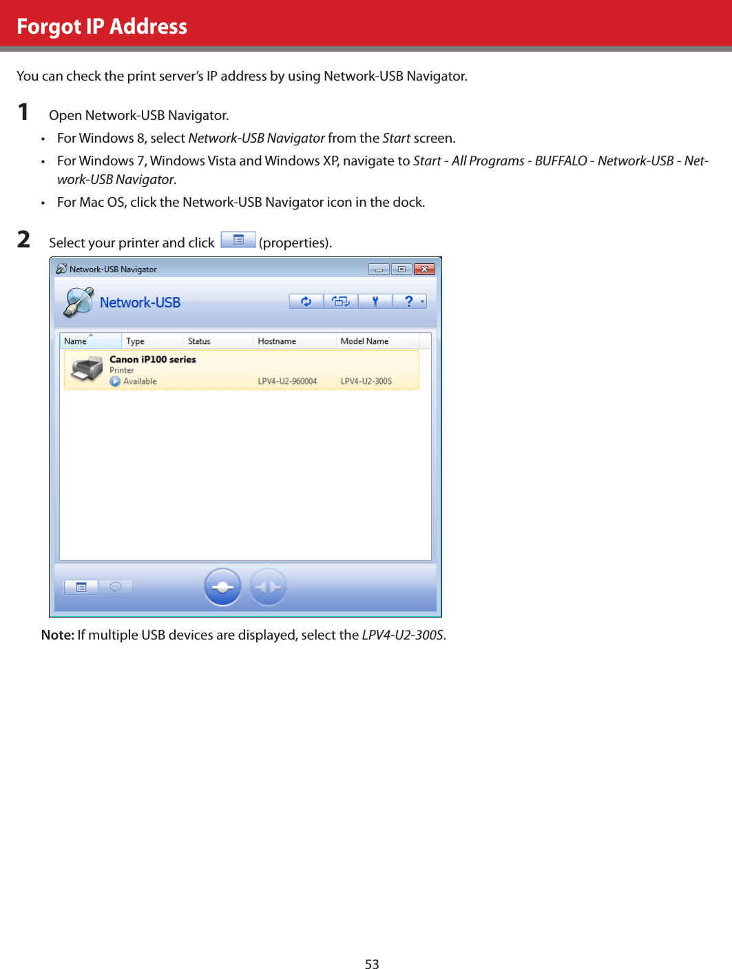 53Forgot IP AddressYou can check the print server’s IP address by using Network-USB Navigator.1  Open Network-USB Navigator.•  For Windows 8, select Network-USB Navigator from the Start screen.•  For Windows 7, Windows Vista and Windows XP, navigate to Start - All Programs - BUFFALO - Network-USB - Net-work-USB Navigator.•  For Mac OS, click the Network-USB Navigator icon in the dock.2  Select your printer and click    (properties).Note: If multiple USB devices are displayed, select the LPV4-U2-300S.