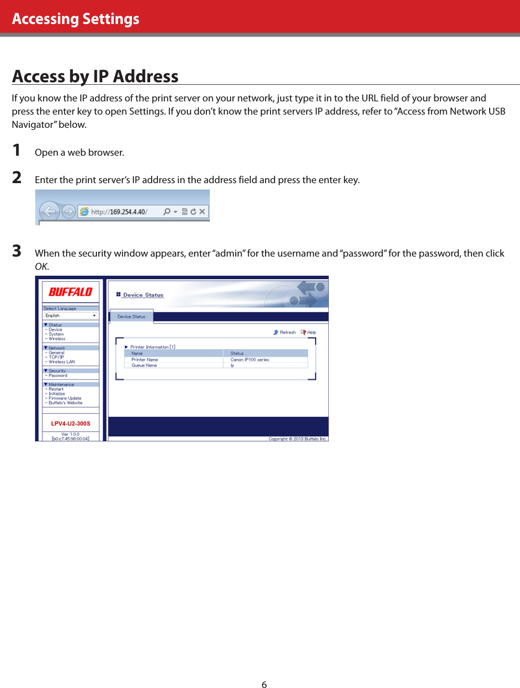 6Accessing SettingsAccess by IP AddressIf you know the IP address of the print server on your network, just type it in to the URL field of your browser and press the enter key to open Settings. If you don’t know the print servers IP address, refer to “Access from Network USB Navigator” below.1  Open a web browser.2  Enter the print server’s IP address in the address field and press the enter key.3  When the security window appears, enter “admin” for the username and “password” for the password, then click OK.