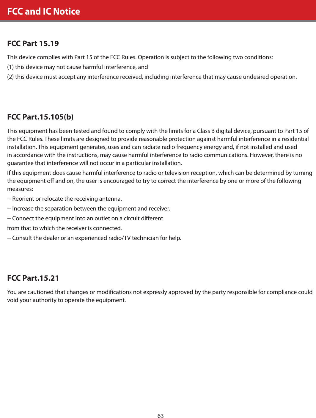 63FCC and IC NoticeFCC Part 15.19This device complies with Part 15 of the FCC Rules. Operation is subject to the following two conditions: (1) this device may not cause harmful interference, and (2) this device must accept any interference received, including interference that may cause undesired operation.FCC Part.15.105(b)This equipment has been tested and found to comply with the limits for a Class B digital device, pursuant to Part 15 of the FCC Rules. These limits are designed to provide reasonable protection against harmful interference in a residential installation. This equipment generates, uses and can radiate radio frequency energy and, if not installed and used in accordance with the instructions, may cause harmful interference to radio communications. However, there is no guarantee that interference will not occur in a particular installation.If this equipment does cause harmful interference to radio or television reception, which can be determined by turning the equipment off and on, the user is encouraged to try to correct the interference by one or more of the following measures:-- Reorient or relocate the receiving antenna.-- Increase the separation between the equipment and receiver.-- Connect the equipment into an outlet on a circuit differentfrom that to which the receiver is connected.-- Consult the dealer or an experienced radio/TV technician for help.FCC Part.15.21You are cautioned that changes or modifications not expressly approved by the party responsible for compliance could void your authority to operate the equipment.