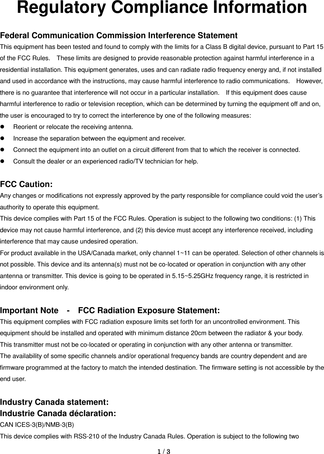 Regulatory Compliance Information  Federal Communication Commission Interference Statement This equipment has been tested and found to comply with the limits for a Class B digital device, pursuant to Part 15 of the FCC Rules.    These limits are designed to provide reasonable protection against harmful interference in a residential installation. This equipment generates, uses and can radiate radio frequency energy and, if not installed and used in accordance with the instructions, may cause harmful interference to radio communications.    However, there is no guarantee that interference will not occur in a particular installation.    If this equipment does cause harmful interference to radio or television reception, which can be determined by turning the equipment off and on, the user is encouraged to try to correct the interference by one of the following measures:  Reorient or relocate the receiving antenna.  Increase the separation between the equipment and receiver.  Connect the equipment into an outlet on a circuit different from that to which the receiver is connected.  Consult the dealer or an experienced radio/TV technician for help.  FCC Caution: Any changes or modifications not expressly approved by the party responsible for compliance could void the user’s authority to operate this equipment. This device complies with Part 15 of the FCC Rules. Operation is subject to the following two conditions: (1) This device may not cause harmful interference, and (2) this device must accept any interference received, including interference that may cause undesired operation. For product available in the USA/Canada market, only channel 1~11 can be operated. Selection of other channels is not possible. This device and its antenna(s) must not be co-located or operation in conjunction with any other antenna or transmitter. This device is going to be operated in 5.15~5.25GHz frequency range, it is restricted in indoor environment only.  Important Note    -  FCC Radiation Exposure Statement: This equipment complies with FCC radiation exposure limits set forth for an uncontrolled environment. This equipment should be installed and operated with minimum distance 20cm between the radiator &amp; your body. This transmitter must not be co-located or operating in conjunction with any other antenna or transmitter. The availability of some specific channels and/or operational frequency bands are country dependent and are firmware programmed at the factory to match the intended destination. The firmware setting is not accessible by the end user.  Industry Canada statement: Industrie Canada déclaration: CAN ICES-3(B)/NMB-3(B) This device complies with RSS-210 of the Industry Canada Rules. Operation is subject to the following two  1 / 3  