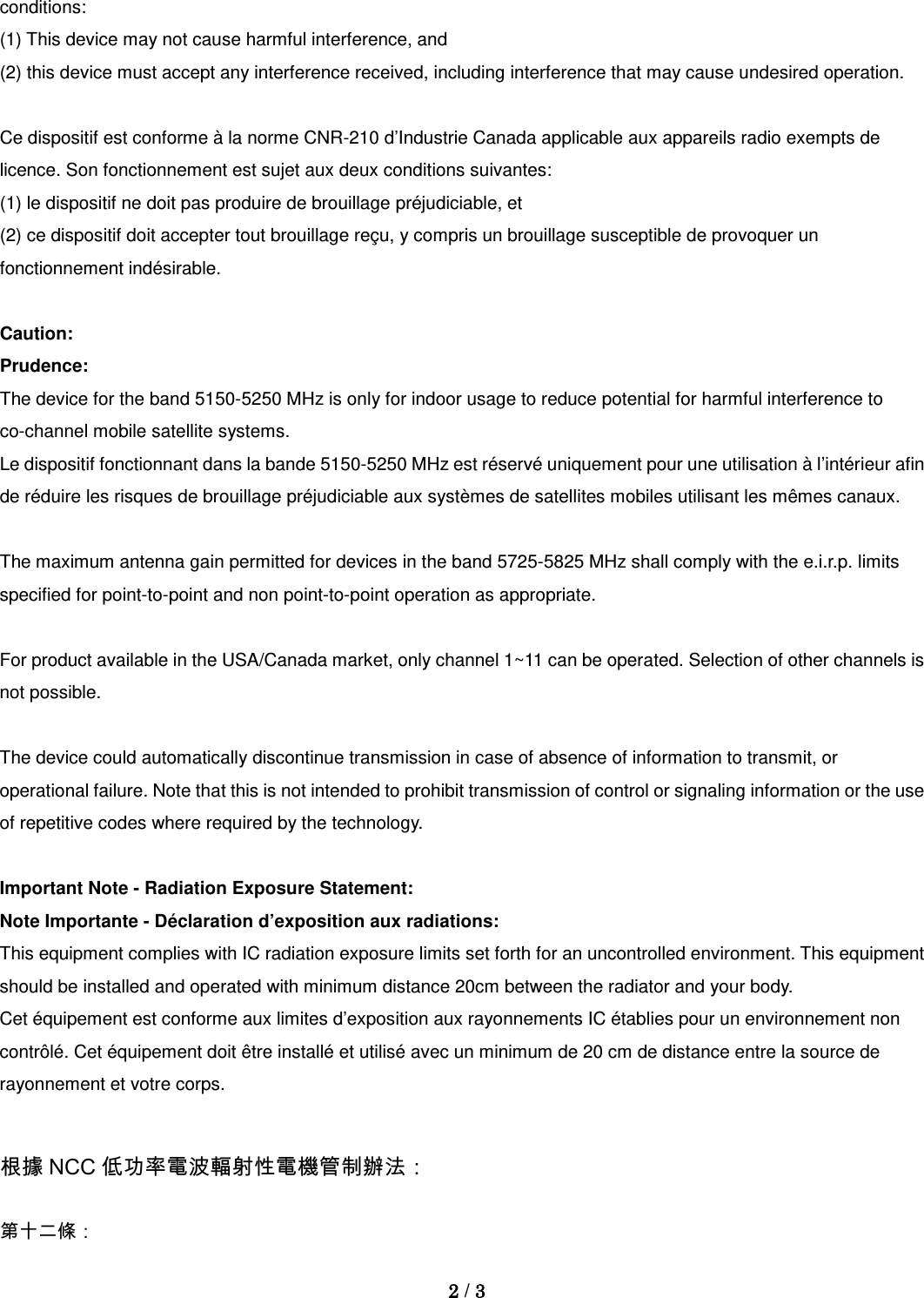 conditions: (1) This device may not cause harmful interference, and (2) this device must accept any interference received, including interference that may cause undesired operation.  Ce dispositif est conforme à la norme CNR-210 d’Industrie Canada applicable aux appareils radio exempts de licence. Son fonctionnement est sujet aux deux conditions suivantes: (1) le dispositif ne doit pas produire de brouillage préjudiciable, et (2) ce dispositif doit accepter tout brouillage reçu, y compris un brouillage susceptible de provoquer un fonctionnement indésirable.  Caution: Prudence: The device for the band 5150-5250 MHz is only for indoor usage to reduce potential for harmful interference to co-channel mobile satellite systems. Le dispositif fonctionnant dans la bande 5150-5250 MHz est réservé uniquement pour une utilisation à l’intérieur afin de réduire les risques de brouillage préjudiciable aux systèmes de satellites mobiles utilisant les mêmes canaux.  The maximum antenna gain permitted for devices in the band 5725-5825 MHz shall comply with the e.i.r.p. limits specified for point-to-point and non point-to-point operation as appropriate.  For product available in the USA/Canada market, only channel 1~11 can be operated. Selection of other channels is not possible.  The device could automatically discontinue transmission in case of absence of information to transmit, or operational failure. Note that this is not intended to prohibit transmission of control or signaling information or the use of repetitive codes where required by the technology.  Important Note - Radiation Exposure Statement: Note Importante - Déclaration d’exposition aux radiations: This equipment complies with IC radiation exposure limits set forth for an uncontrolled environment. This equipment should be installed and operated with minimum distance 20cm between the radiator and your body. Cet équipement est conforme aux limites d’exposition aux rayonnements IC établies pour un environnement non contrôlé. Cet équipement doit être installé et utilisé avec un minimum de 20 cm de distance entre la source de rayonnement et votre corps.  根據 NCC 低功率電波輻射性電機管制辦法： 第十二條：  2 / 3  