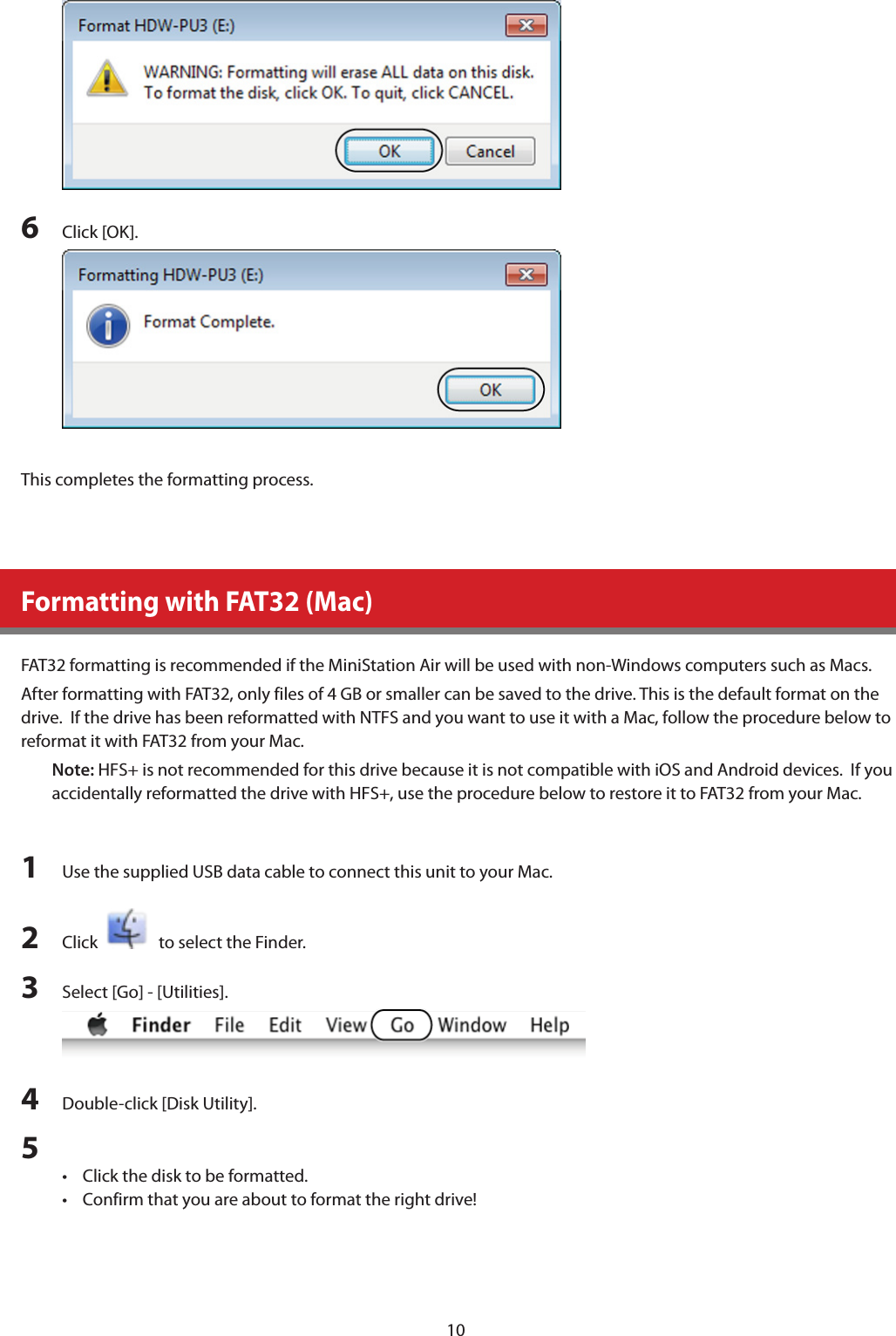 106  Click [OK].This completes the formatting process.Formatting with FAT32 (Mac)FAT32 formatting is recommended if the MiniStation Air will be used with non-Windows computers such as Macs. After formatting with FAT32, only files of 4 GB or smaller can be saved to the drive. This is the default format on the drive.  If the drive has been reformatted with NTFS and you want to use it with a Mac, follow the procedure below to reformat it with FAT32 from your Mac.  Note: HFS+ is not recommended for this drive because it is not compatible with iOS and Android devices.  If you accidentally reformatted the drive with HFS+, use the procedure below to restore it to FAT32 from your Mac.1  Use the supplied USB data cable to connect this unit to your Mac.2  Click     to select the Finder.3  Select [Go] - [Utilities].4  Double-click [Disk Utility].5 •  Click the disk to be formatted.•  Confirm that you are about to format the right drive!