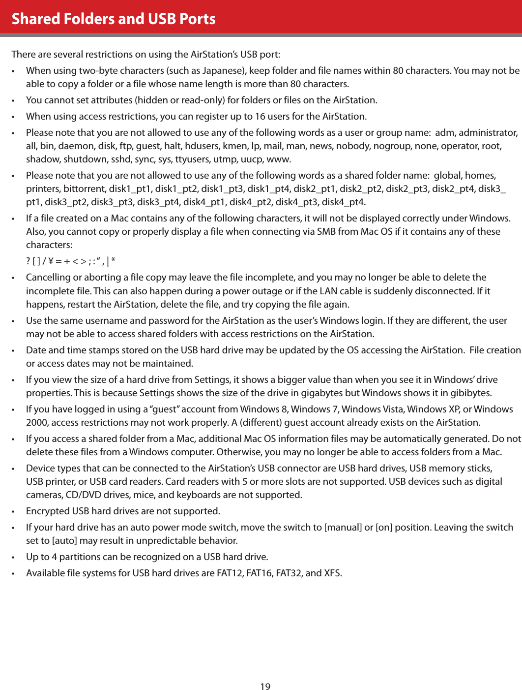 19Shared Folders and USB PortsThere are several restrictions on using the AirStation’s USB port:•  When using two-byte characters (such as Japanese), keep folder and file names within 80 characters. You may not be able to copy a folder or a file whose name length is more than 80 characters.•  You cannot set attributes (hidden or read-only) for folders or files on the AirStation.•  When using access restrictions, you can register up to 16 users for the AirStation.•  Please note that you are not allowed to use any of the following words as a user or group name:  adm, administrator, all, bin, daemon, disk, ftp, guest, halt, hdusers, kmen, lp, mail, man, news, nobody, nogroup, none, operator, root, shadow, shutdown, sshd, sync, sys, ttyusers, utmp, uucp, www.•  Please note that you are not allowed to use any of the following words as a shared folder name:  global, homes, printers, bittorrent, disk1_pt1, disk1_pt2, disk1_pt3, disk1_pt4, disk2_pt1, disk2_pt2, disk2_pt3, disk2_pt4, disk3_pt1, disk3_pt2, disk3_pt3, disk3_pt4, disk4_pt1, disk4_pt2, disk4_pt3, disk4_pt4. •  If a file created on a Mac contains any of the following characters, it will not be displayed correctly under Windows. Also, you cannot copy or properly display a file when connecting via SMB from Mac OS if it contains any of these characters:? [ ] / ¥ = + &lt; &gt; ; : “ , | * •  Cancelling or aborting a file copy may leave the file incomplete, and you may no longer be able to delete the incomplete file. This can also happen during a power outage or if the LAN cable is suddenly disconnected. If it happens, restart the AirStation, delete the file, and try copying the file again.•  Use the same username and password for the AirStation as the user’s Windows login. If they are different, the user may not be able to access shared folders with access restrictions on the AirStation.•  Date and time stamps stored on the USB hard drive may be updated by the OS accessing the AirStation.  File creation or access dates may not be maintained.•  If you view the size of a hard drive from Settings, it shows a bigger value than when you see it in Windows’ drive properties. This is because Settings shows the size of the drive in gigabytes but Windows shows it in gibibytes.•  If you have logged in using a “guest” account from Windows 8, Windows 7, Windows Vista, Windows XP, or Windows 2000, access restrictions may not work properly. A (different) guest account already exists on the AirStation.•  If you access a shared folder from a Mac, additional Mac OS information files may be automatically generated. Do not delete these files from a Windows computer. Otherwise, you may no longer be able to access folders from a Mac.•  Device types that can be connected to the AirStation’s USB connector are USB hard drives, USB memory sticks, USB printer, or USB card readers. Card readers with 5 or more slots are not supported. USB devices such as digital cameras, CD/DVD drives, mice, and keyboards are not supported.•  Encrypted USB hard drives are not supported.•  If your hard drive has an auto power mode switch, move the switch to [manual] or [on] position. Leaving the switch set to [auto] may result in unpredictable behavior.•  Up to 4 partitions can be recognized on a USB hard drive.•  Available file systems for USB hard drives are FAT12, FAT16, FAT32, and XFS.