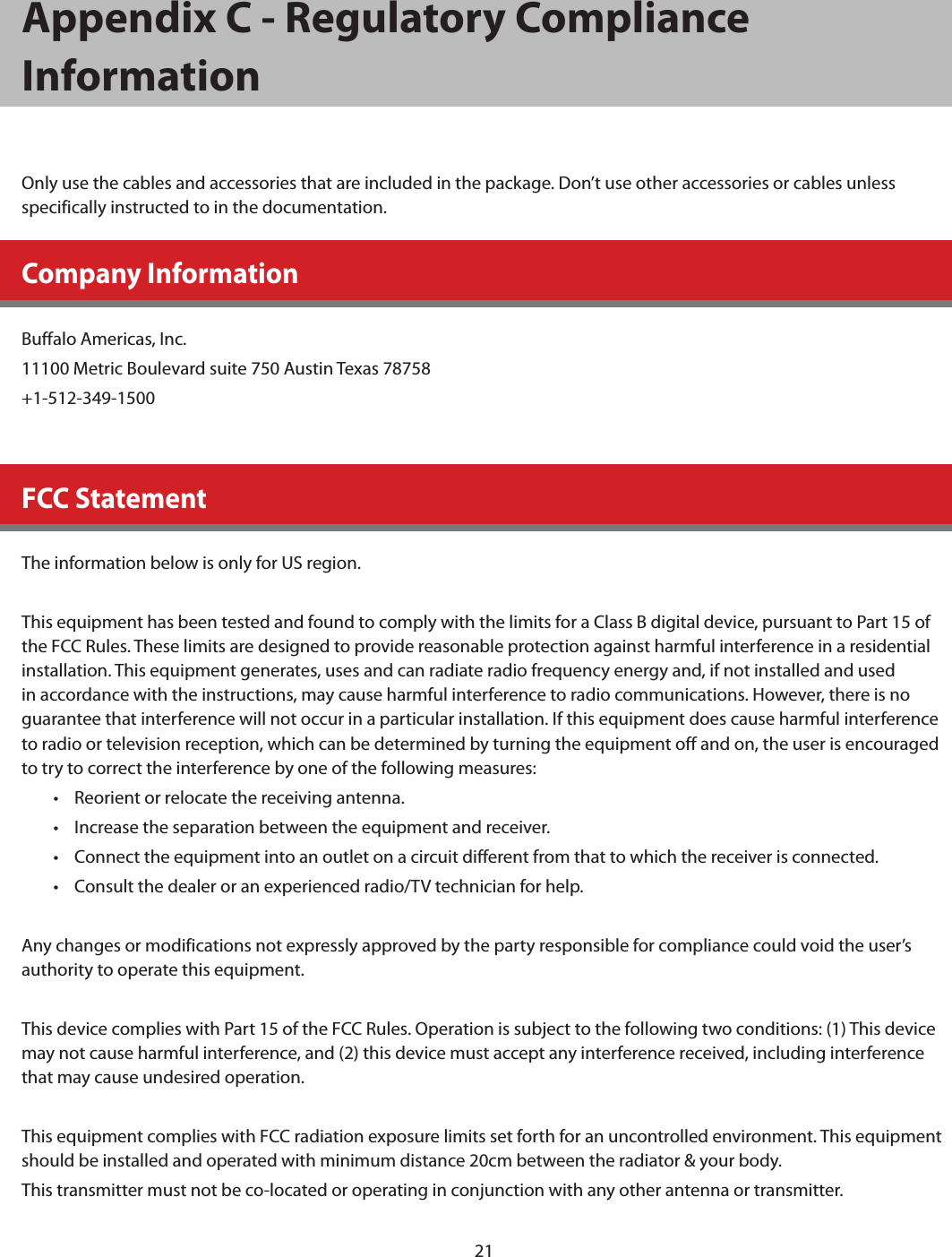 21Appendix C - Regulatory Compliance InformationOnly use the cables and accessories that are included in the package. Don’t use other accessories or cables unless specifically instructed to in the documentation.Company InformationBuffalo Americas, Inc.11100 Metric Boulevard suite 750 Austin Texas 78758+1-512-349-1500FCC StatementThe information below is only for US region.This equipment has been tested and found to comply with the limits for a Class B digital device, pursuant to Part 15 of the FCC Rules. These limits are designed to provide reasonable protection against harmful interference in a residential installation. This equipment generates, uses and can radiate radio frequency energy and, if not installed and used in accordance with the instructions, may cause harmful interference to radio communications. However, there is no guarantee that interference will not occur in a particular installation. If this equipment does cause harmful interference to radio or television reception, which can be determined by turning the equipment off and on, the user is encouraged to try to correct the interference by one of the following measures:•  Reorient or relocate the receiving antenna.•  Increase the separation between the equipment and receiver.•  Connect the equipment into an outlet on a circuit different from that to which the receiver is connected.•  Consult the dealer or an experienced radio/TV technician for help.Any changes or modifications not expressly approved by the party responsible for compliance could void the user’s authority to operate this equipment.This device complies with Part 15 of the FCC Rules. Operation is subject to the following two conditions: (1) This device may not cause harmful interference, and (2) this device must accept any interference received, including interference that may cause undesired operation.This equipment complies with FCC radiation exposure limits set forth for an uncontrolled environment. This equipment should be installed and operated with minimum distance 20cm between the radiator &amp; your body.This transmitter must not be co-located or operating in conjunction with any other antenna or transmitter.