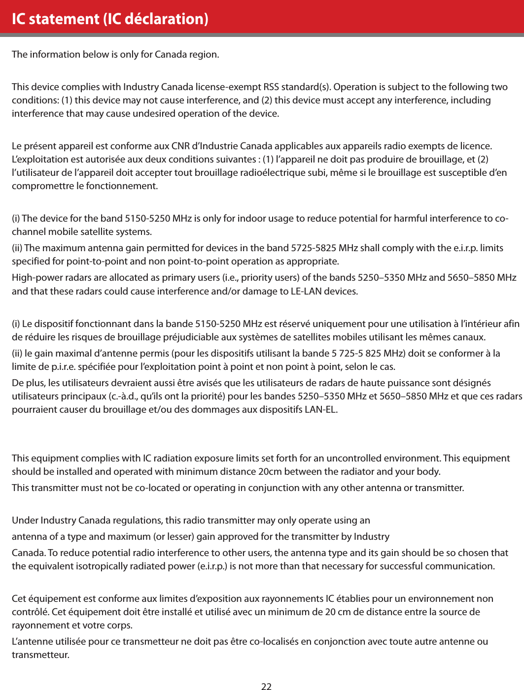 22IC statement (IC déclaration)The information below is only for Canada region.This device complies with Industry Canada license-exempt RSS standard(s). Operation is subject to the following two conditions: (1) this device may not cause interference, and (2) this device must accept any interference, including interference that may cause undesired operation of the device.Le présent appareil est conforme aux CNR d’Industrie Canada applicables aux appareils radio exempts de licence. L’exploitation est autorisée aux deux conditions suivantes : (1) l’appareil ne doit pas produire de brouillage, et (2) l’utilisateur de l’appareil doit accepter tout brouillage radioélectrique subi, même si le brouillage est susceptible d’en compromettre le fonctionnement.(i) The device for the band 5150-5250 MHz is only for indoor usage to reduce potential for harmful interference to co-channel mobile satellite systems.(ii) The maximum antenna gain permitted for devices in the band 5725-5825 MHz shall comply with the e.i.r.p. limits specified for point-to-point and non point-to-point operation as appropriate.High-power radars are allocated as primary users (i.e., priority users) of the bands 5250–5350 MHz and 5650–5850 MHz and that these radars could cause interference and/or damage to LE-LAN devices.(i) Le dispositif fonctionnant dans la bande 5150-5250 MHz est réservé uniquement pour une utilisation à l’intérieur afin de réduire les risques de brouillage préjudiciable aux systèmes de satellites mobiles utilisant les mêmes canaux.(ii) le gain maximal d’antenne permis (pour les dispositifs utilisant la bande 5 725-5 825 MHz) doit se conformer à la limite de p.i.r.e. spécifiée pour l’exploitation point à point et non point à point, selon le cas.De plus, les utilisateurs devraient aussi être avisés que les utilisateurs de radars de haute puissance sont désignés utilisateurs principaux (c.-à.d., qu’ils ont la priorité) pour les bandes 5250–5350 MHz et 5650–5850 MHz et que ces radars pourraient causer du brouillage et/ou des dommages aux dispositifs LAN-EL.This equipment complies with IC radiation exposure limits set forth for an uncontrolled environment. This equipment should be installed and operated with minimum distance 20cm between the radiator and your body.This transmitter must not be co-located or operating in conjunction with any other antenna or transmitter.Under Industry Canada regulations, this radio transmitter may only operate using anantenna of a type and maximum (or lesser) gain approved for the transmitter by IndustryCanada. To reduce potential radio interference to other users, the antenna type and its gain should be so chosen that the equivalent isotropically radiated power (e.i.r.p.) is not more than that necessary for successful communication.Cet équipement est conforme aux limites d’exposition aux rayonnements IC établies pour un environnement non contrôlé. Cet équipement doit être installé et utilisé avec un minimum de 20 cm de distance entre la source de rayonnement et votre corps.L’antenne utilisée pour ce transmetteur ne doit pas être co-localisés en conjonction avec toute autre antenne ou transmetteur.