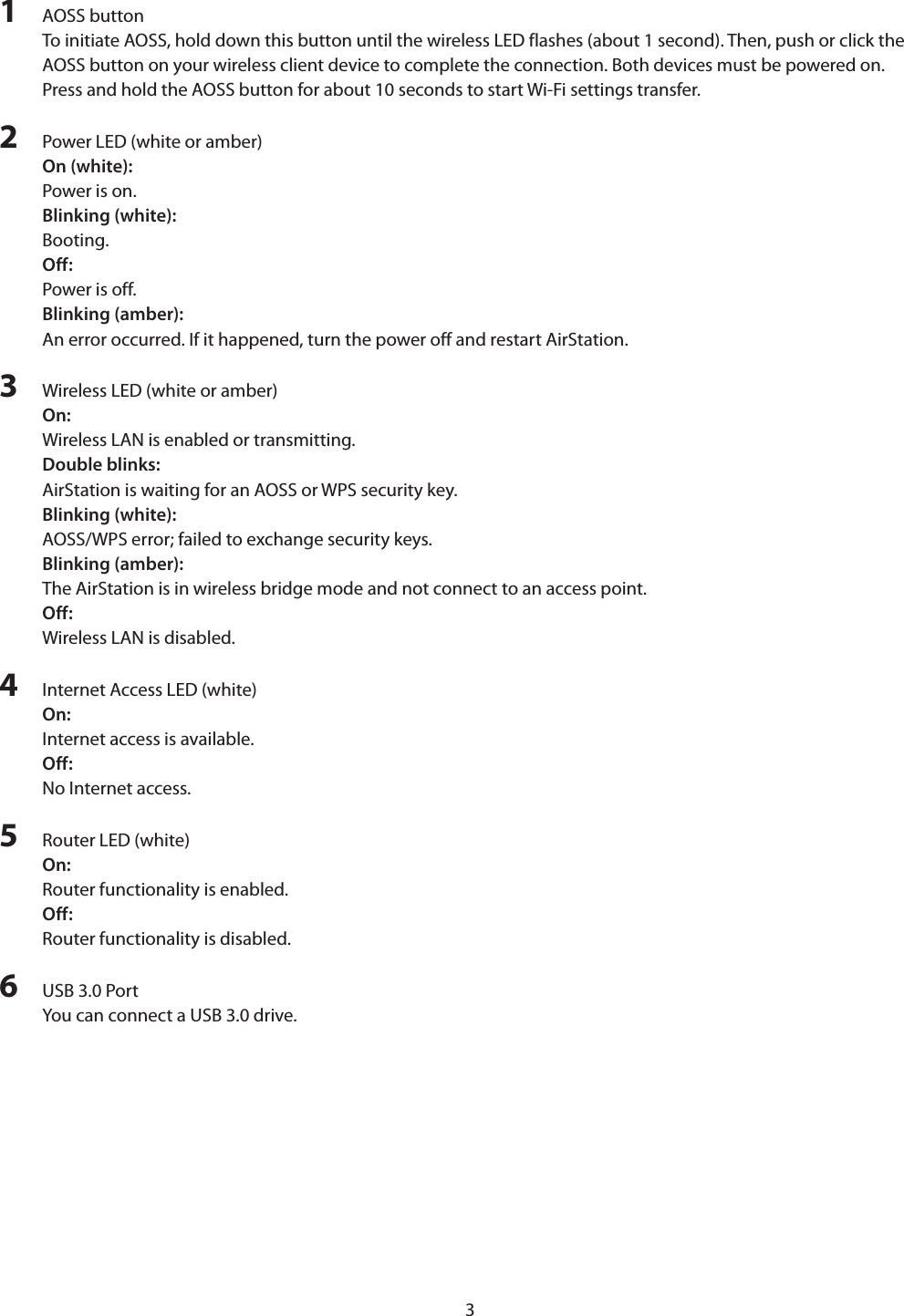 31  AOSS buttonTo initiate AOSS, hold down this button until the wireless LED flashes (about 1 second). Then, push or click the AOSS button on your wireless client device to complete the connection. Both devices must be powered on. Press and hold the AOSS button for about 10 seconds to start Wi-Fi settings transfer.2  Power LED (white or amber)On (white):Power is on.Blinking (white):Booting.Off:Power is off.Blinking (amber):An error occurred. If it happened, turn the power off and restart AirStation.3  Wireless LED (white or amber)On: Wireless LAN is enabled or transmitting.Double blinks: AirStation is waiting for an AOSS or WPS security key.Blinking (white): AOSS/WPS error; failed to exchange security keys.Blinking (amber): The AirStation is in wireless bridge mode and not connect to an access point.Off: Wireless LAN is disabled.4  Internet Access LED (white)On:Internet access is available.Off:No Internet access.5  Router LED (white)On:Router functionality is enabled.Off:Router functionality is disabled.6  USB 3.0 PortYou can connect a USB 3.0 drive.