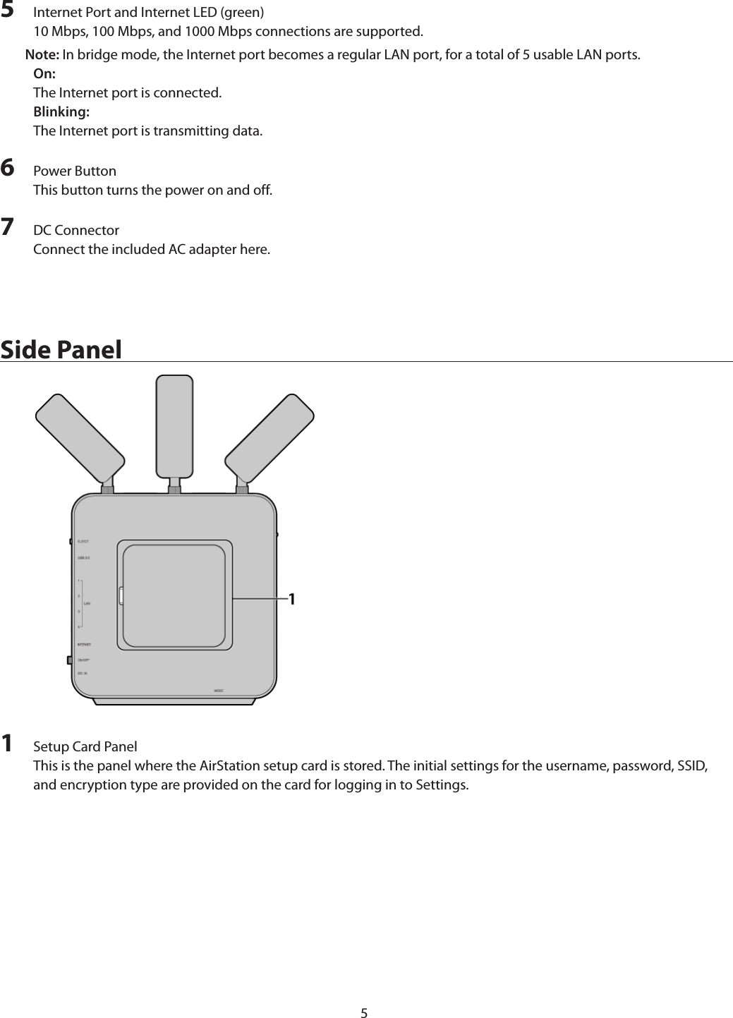 55  Internet Port and Internet LED (green)10 Mbps, 100 Mbps, and 1000 Mbps connections are supported.Note: In bridge mode, the Internet port becomes a regular LAN port, for a total of 5 usable LAN ports.On:The Internet port is connected.Blinking:The Internet port is transmitting data.6  Power ButtonThis button turns the power on and off.7  DC ConnectorConnect the included AC adapter here.Side Panel1  Setup Card PanelThis is the panel where the AirStation setup card is stored. The initial settings for the username, password, SSID, and encryption type are provided on the card for logging in to Settings.