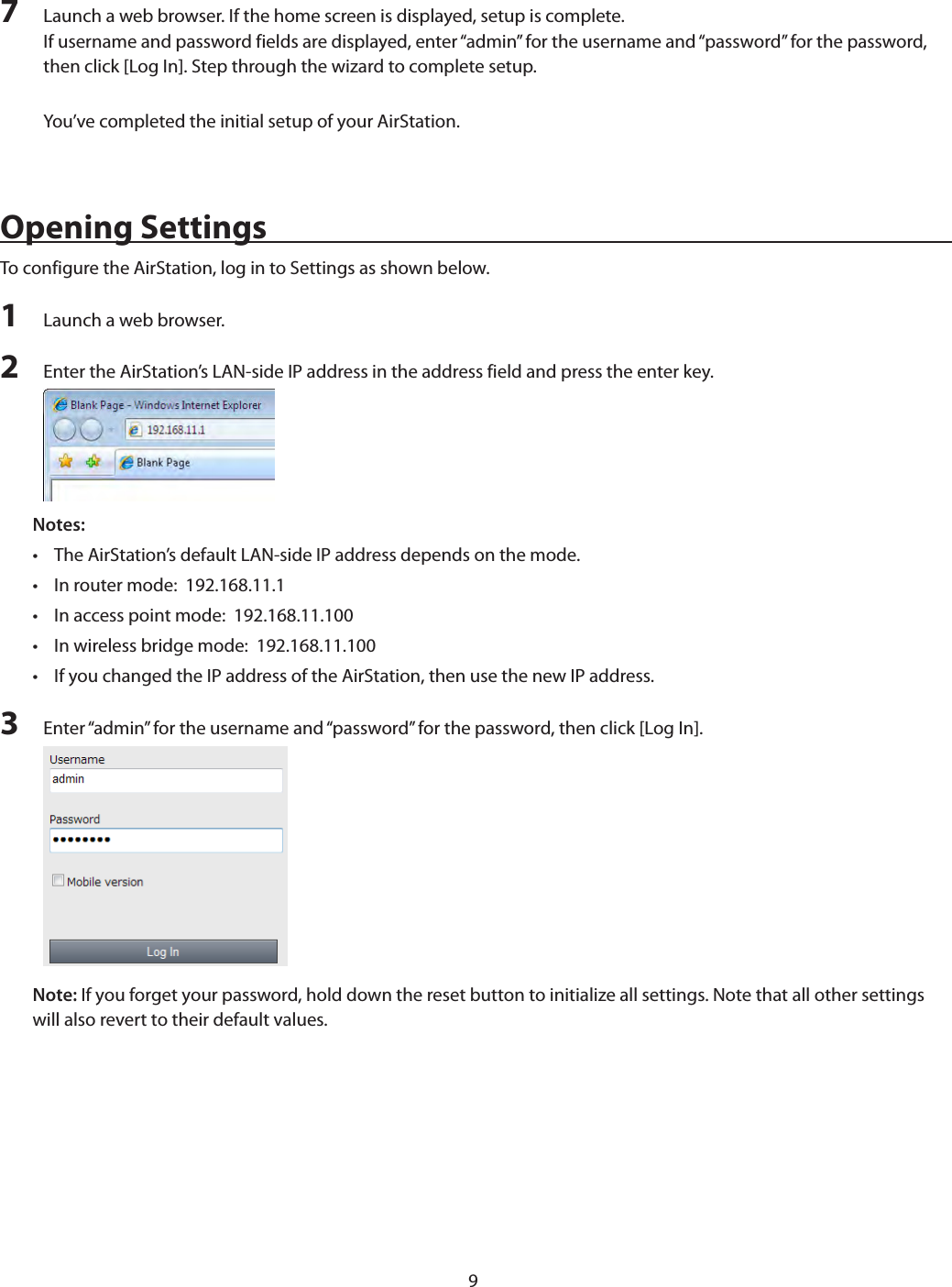 97  Launch a web browser. If the home screen is displayed, setup is complete.If username and password fields are displayed, enter “admin” for the username and “password” for the password, then click [Log In]. Step through the wizard to complete setup.You’ve completed the initial setup of your AirStation.Opening SettingsTo configure the AirStation, log in to Settings as shown below.1  Launch a web browser.2  Enter the AirStation’s LAN-side IP address in the address field and press the enter key.Notes:  •  The AirStation’s default LAN-side IP address depends on the mode.•  In router mode:  192.168.11.1•  In access point mode:  192.168.11.100•  In wireless bridge mode:  192.168.11.100•  If you changed the IP address of the AirStation, then use the new IP address.3  Enter “admin” for the username and “password” for the password, then click [Log In].Note: If you forget your password, hold down the reset button to initialize all settings. Note that all other settings will also revert to their default values.