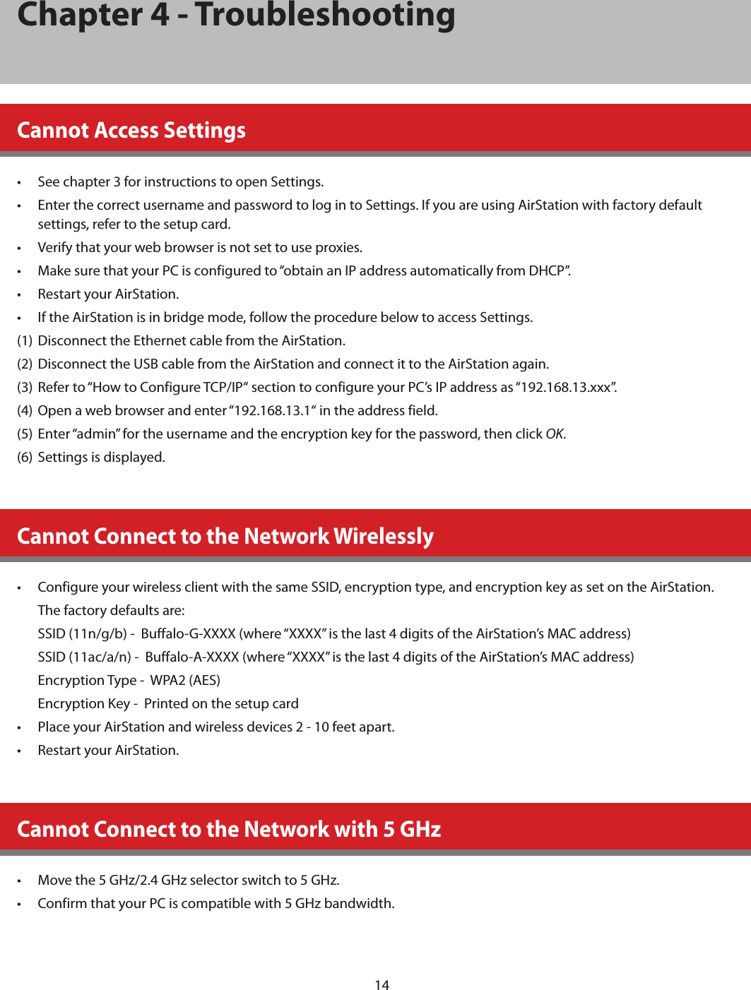 14Chapter 4 - TroubleshootingCannot Access Settings•  See chapter 3 for instructions to open Settings.•  Enter the correct username and password to log in to Settings. If you are using AirStation with factory default settings, refer to the setup card.•  Verify that your web browser is not set to use proxies.•  Make sure that your PC is configured to “obtain an IP address automatically from DHCP”.•  Restart your AirStation.•  If the AirStation is in bridge mode, follow the procedure below to access Settings.(1)  Disconnect the Ethernet cable from the AirStation.(2)  Disconnect the USB cable from the AirStation and connect it to the AirStation again.(3)  Refer to “How to Configure TCP/IP“ section to configure your PC’s IP address as “192.168.13.xxx”.(4)  Open a web browser and enter “192.168.13.1“ in the address field.(5)  Enter “admin” for the username and the encryption key for the password, then click OK.(6)  Settings is displayed.Cannot Connect to the Network Wirelessly•  Configure your wireless client with the same SSID, encryption type, and encryption key as set on the AirStation.The factory defaults are:  SSID (11n/g/b) -  Buffalo-G-XXXX (where “XXXX” is the last 4 digits of the AirStation’s MAC address)SSID (11ac/a/n) -  Buffalo-A-XXXX (where “XXXX” is the last 4 digits of the AirStation’s MAC address)Encryption Type -  WPA2 (AES)Encryption Key -  Printed on the setup card•  Place your AirStation and wireless devices 2 - 10 feet apart.•  Restart your AirStation.Cannot Connect to the Network with 5 GHz•  Move the 5 GHz/2.4 GHz selector switch to 5 GHz.•  Confirm that your PC is compatible with 5 GHz bandwidth. 