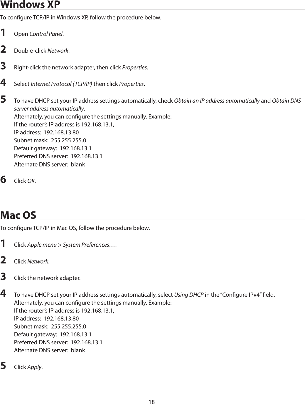 18Windows XPTo configure TCP/IP in Windows XP, follow the procedure below.1  Open Control Panel.2  Double-click Network.3  Right-click the network adapter, then click Properties.4  Select Internet Protocol (TCP/IP) then click Properties.5  To have DHCP set your IP address settings automatically, check Obtain an IP address automatically and Obtain DNS server address automatically.Alternately, you can configure the settings manually. Example:If the router’s IP address is 192.168.13.1,IP address:  192.168.13.80Subnet mask:  255.255.255.0Default gateway:  192.168.13.1Preferred DNS server:  192.168.13.1Alternate DNS server:  blank6  Click OK.Mac OSTo configure TCP/IP in Mac OS, follow the procedure below.1  Click Apple menu &gt; System Preferences….2  Click Network.3  Click the network adapter.4  To have DHCP set your IP address settings automatically, select Using DHCP in the “Configure IPv4” field.Alternately, you can configure the settings manually. Example:If the router’s IP address is 192.168.13.1,IP address:  192.168.13.80Subnet mask:  255.255.255.0Default gateway:  192.168.13.1Preferred DNS server:  192.168.13.1Alternate DNS server:  blank5  Click Apply.