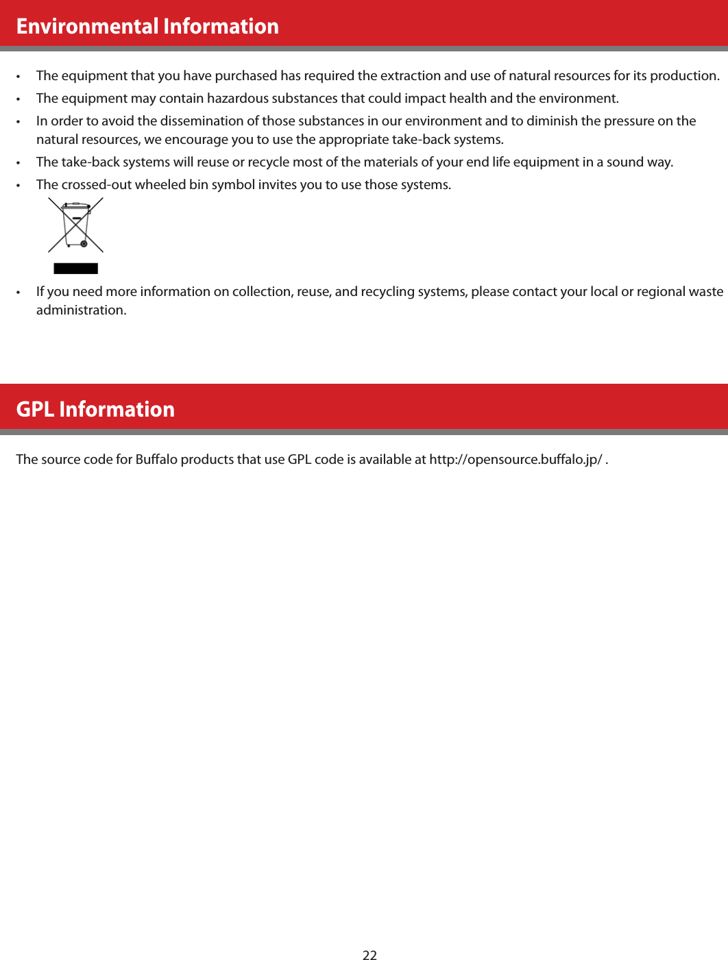 22Environmental Information•  The equipment that you have purchased has required the extraction and use of natural resources for its production.•  The equipment may contain hazardous substances that could impact health and the environment.•  In order to avoid the dissemination of those substances in our environment and to diminish the pressure on the natural resources, we encourage you to use the appropriate take-back systems.•  The take-back systems will reuse or recycle most of the materials of your end life equipment in a sound way.•  The crossed-out wheeled bin symbol invites you to use those systems.•  If you need more information on collection, reuse, and recycling systems, please contact your local or regional waste administration.GPL InformationThe source code for Buffalo products that use GPL code is available at http://opensource.buffalo.jp/ .