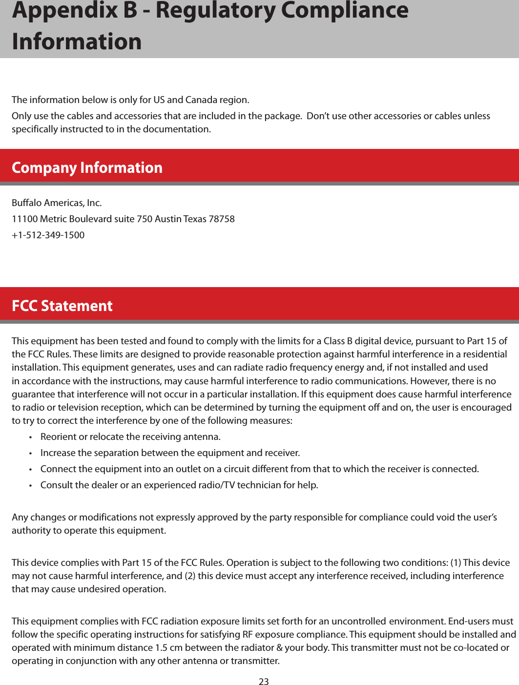 23Appendix B - Regulatory Compliance InformationThe information below is only for US and Canada region.Only use the cables and accessories that are included in the package.  Don’t use other accessories or cables unless specifically instructed to in the documentation.Company InformationBuffalo Americas, Inc.11100 Metric Boulevard suite 750 Austin Texas 78758+1-512-349-1500FCC StatementThis equipment has been tested and found to comply with the limits for a Class B digital device, pursuant to Part 15 of the FCC Rules. These limits are designed to provide reasonable protection against harmful interference in a residential installation. This equipment generates, uses and can radiate radio frequency energy and, if not installed and used in accordance with the instructions, may cause harmful interference to radio communications. However, there is no guarantee that interference will not occur in a particular installation. If this equipment does cause harmful interference to radio or television reception, which can be determined by turning the equipment off and on, the user is encouraged to try to correct the interference by one of the following measures:•  Reorient or relocate the receiving antenna.•  Increase the separation between the equipment and receiver.•  Connect the equipment into an outlet on a circuit different from that to which the receiver is connected.•  Consult the dealer or an experienced radio/TV technician for help.Any changes or modifications not expressly approved by the party responsible for compliance could void the user’s authority to operate this equipment.This device complies with Part 15 of the FCC Rules. Operation is subject to the following two conditions: (1) This device may not cause harmful interference, and (2) this device must accept any interference received, including interference that may cause undesired operation.This equipment complies with FCC radiation exposure limits set forth for an uncontrolled environment. End-users must follow the specific operating instructions for satisfying RF exposure compliance. This equipment should be installed and operated with minimum distance 1.5 cm between the radiator &amp; your body. This transmitter must not be co-located or operating in conjunction with any other antenna or transmitter.