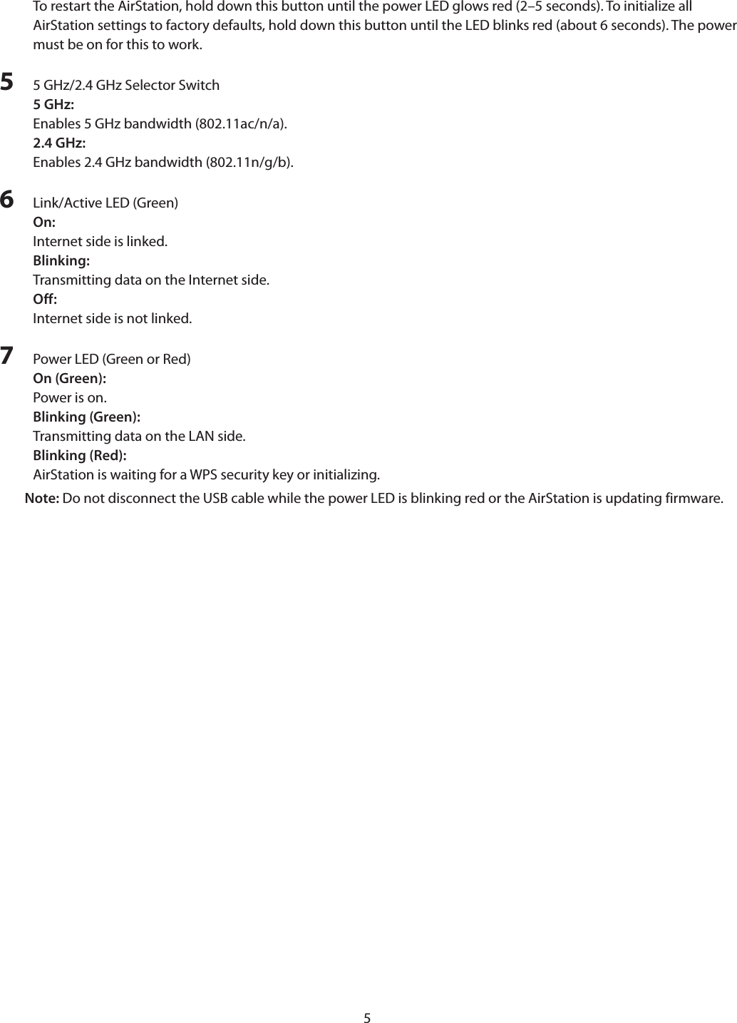 5To restart the AirStation, hold down this button until the power LED glows red (2–5 seconds). To initialize all AirStation settings to factory defaults, hold down this button until the LED blinks red (about 6 seconds). The power must be on for this to work.5  5 GHz/2.4 GHz Selector Switch5 GHz:Enables 5 GHz bandwidth (802.11ac/n/a).2.4 GHz:Enables 2.4 GHz bandwidth (802.11n/g/b).6  Link/Active LED (Green)On:Internet side is linked.Blinking:Transmitting data on the Internet side.Off:Internet side is not linked.7  Power LED (Green or Red)On (Green): Power is on.Blinking (Green): Transmitting data on the LAN side.Blinking (Red): AirStation is waiting for a WPS security key or initializing.Note: Do not disconnect the USB cable while the power LED is blinking red or the AirStation is updating firmware.