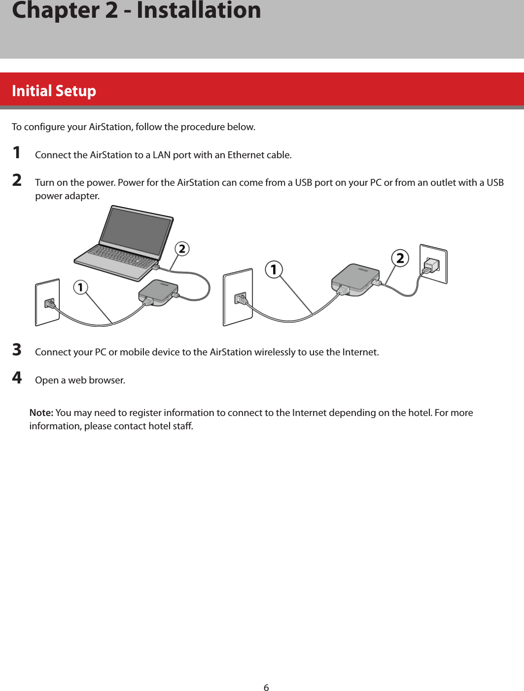 6Chapter 2 - InstallationInitial SetupTo configure your AirStation, follow the procedure below.1  Connect the AirStation to a LAN port with an Ethernet cable.2  Turn on the power. Power for the AirStation can come from a USB port on your PC or from an outlet with a USB power adapter.      3  Connect your PC or mobile device to the AirStation wirelessly to use the Internet. 4  Open a web browser.Note: You may need to register information to connect to the Internet depending on the hotel. For more information, please contact hotel staff.