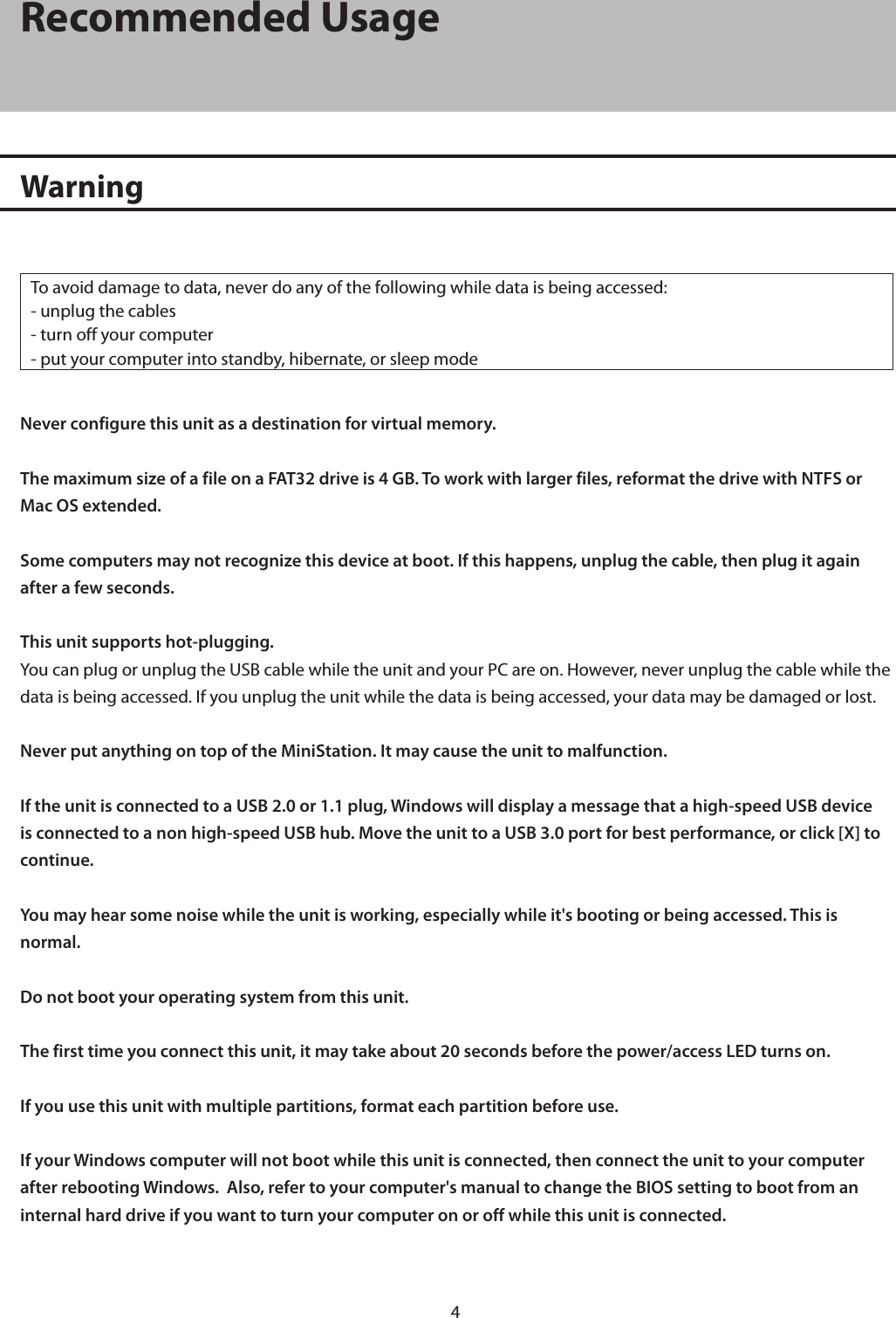 4Recommended UsageWarningTo avoid damage to data, never do any of the following while data is being accessed:- unplug the cables- turn off your computer- put your computer into standby, hibernate, or sleep modeNever configure this unit as a destination for virtual memory.The maximum size of a file on a FAT32 drive is 4 GB. To work with larger files, reformat the drive with NTFS or Mac OS extended.Some computers may not recognize this device at boot. If this happens, unplug the cable, then plug it again after a few seconds.This unit supports hot-plugging.You can plug or unplug the USB cable while the unit and your PC are on. However, never unplug the cable while the data is being accessed. If you unplug the unit while the data is being accessed, your data may be damaged or lost.Never put anything on top of the MiniStation. It may cause the unit to malfunction.If the unit is connected to a USB 2.0 or 1.1 plug, Windows will display a message that a high-speed USB device is connected to a non high-speed USB hub. Move the unit to a USB 3.0 port for best performance, or click [X] to continue.You may hear some noise while the unit is working, especially while it&apos;s booting or being accessed. This is normal.Do not boot your operating system from this unit.The first time you connect this unit, it may take about 20 seconds before the power/access LED turns on.If you use this unit with multiple partitions, format each partition before use.If your Windows computer will not boot while this unit is connected, then connect the unit to your computer after rebooting Windows.  Also, refer to your computer&apos;s manual to change the BIOS setting to boot from an internal hard drive if you want to turn your computer on or off while this unit is connected.