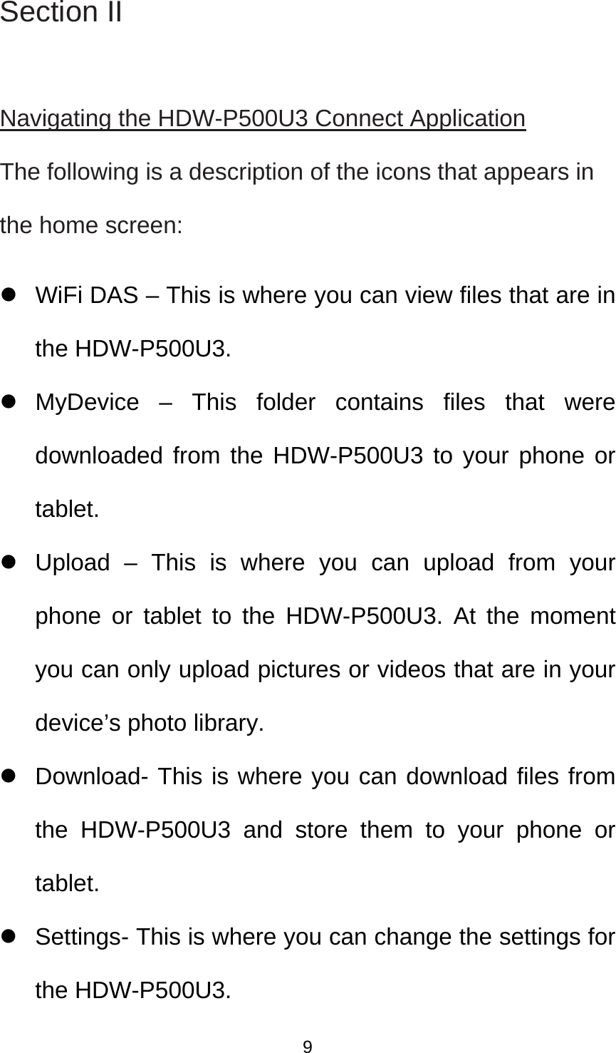 Section II  Navigating the HDW-P500U3 Connect Application The following is a description of the icons that appears in the home screen:     WiFi DAS – This is where you can view files that are in the HDW-P500U3.    MyDevice – This folder contains files that were downloaded from the HDW-P500U3 to your phone or tablet.   Upload – This is where you can upload from your phone or tablet to the HDW-P500U3. At the moment you can only upload pictures or videos that are in your device’s photo library.     Download- This is where you can download files from the HDW-P500U3 and store them to your phone or tablet.    Settings- This is where you can change the settings for the HDW-P500U3.  9